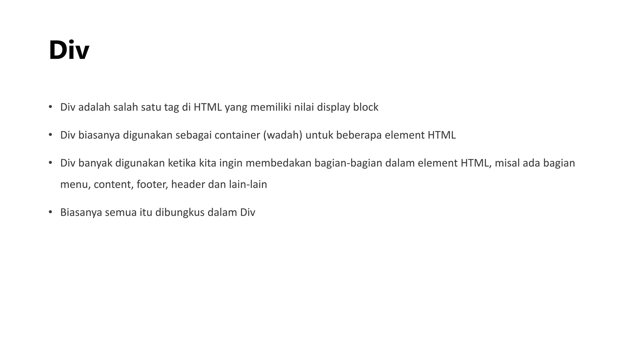 Div
• Div adalah salah satu tag di HTML yang memiliki nilai display block
• Div biasanya digunakan sebagai container (wadah) untuk beberapa element HTML
• Div banyak digunakan ketika kita ingin membedakan bagian-bagian dalam element HTML, misal ada bagian
menu, content, footer, header dan lain-lain
• Biasanya semua itu dibungkus dalam Div
 