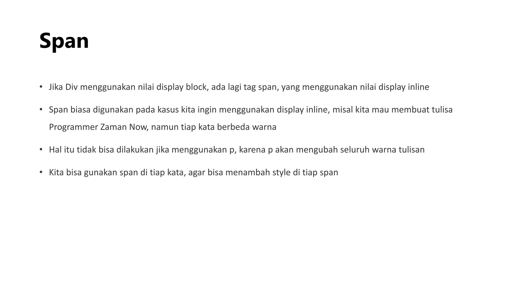 Span
• Jika Div menggunakan nilai display block, ada lagi tag span, yang menggunakan nilai display inline
• Span biasa digunakan pada kasus kita ingin menggunakan display inline, misal kita mau membuat tulisa
Programmer Zaman Now, namun tiap kata berbeda warna
• Hal itu tidak bisa dilakukan jika menggunakan p, karena p akan mengubah seluruh warna tulisan
• Kita bisa gunakan span di tiap kata, agar bisa menambah style di tiap span
 