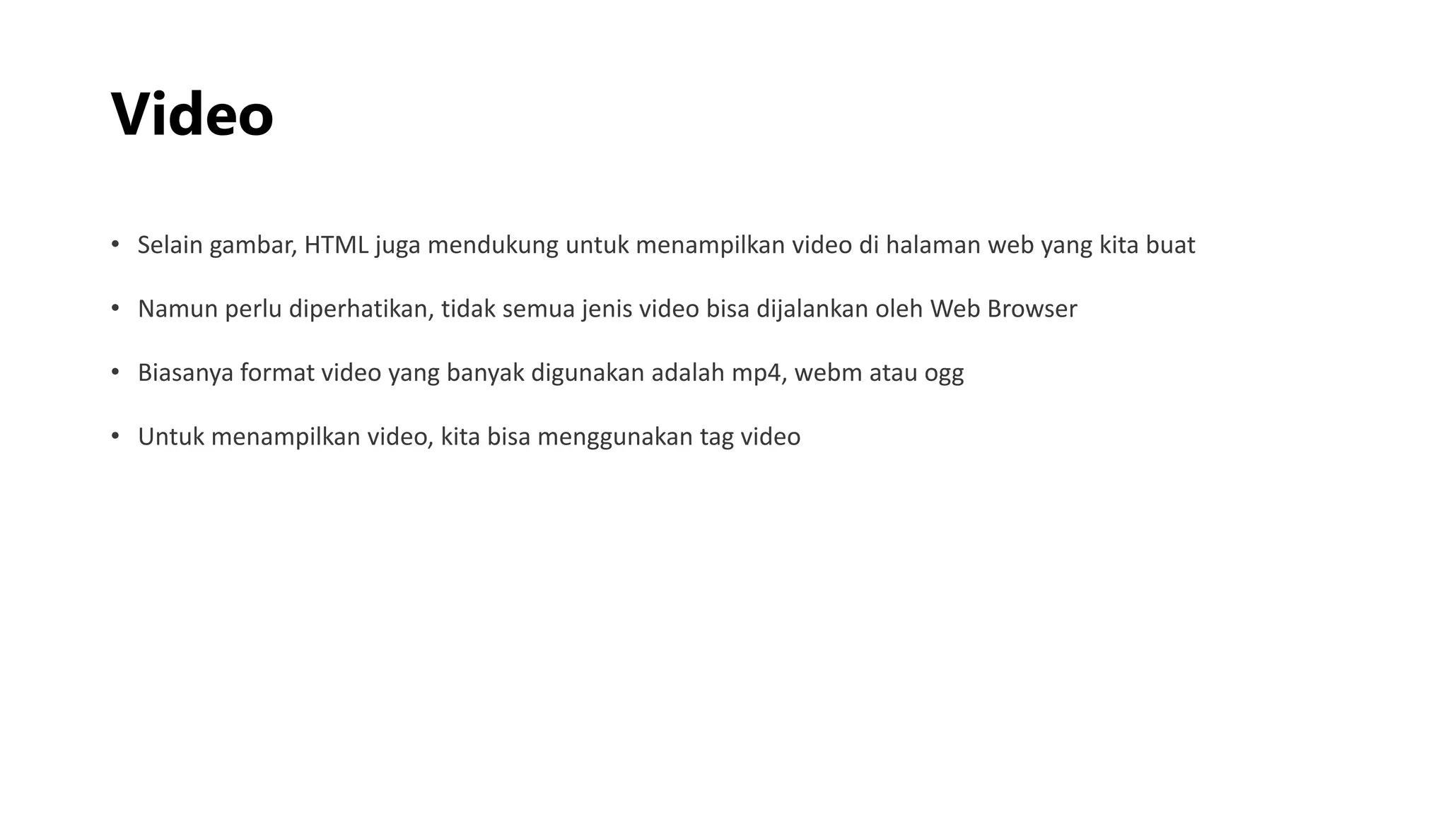 Video
• Selain gambar, HTML juga mendukung untuk menampilkan video di halaman web yang kita buat
• Namun perlu diperhatikan, tidak semua jenis video bisa dijalankan oleh Web Browser
• Biasanya format video yang banyak digunakan adalah mp4, webm atau ogg
• Untuk menampilkan video, kita bisa menggunakan tag video
 