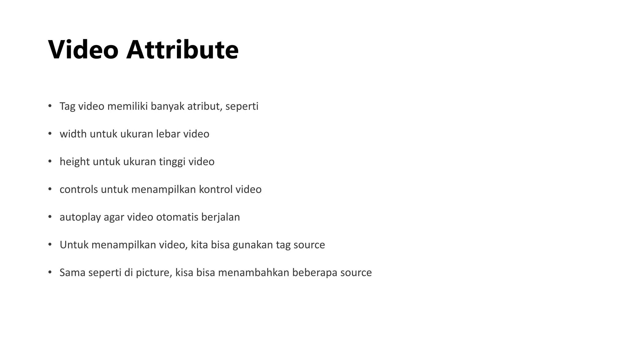 Video Attribute
• Tag video memiliki banyak atribut, seperti
• width untuk ukuran lebar video
• height untuk ukuran tinggi video
• controls untuk menampilkan kontrol video
• autoplay agar video otomatis berjalan
• Untuk menampilkan video, kita bisa gunakan tag source
• Sama seperti di picture, kisa bisa menambahkan beberapa source
 