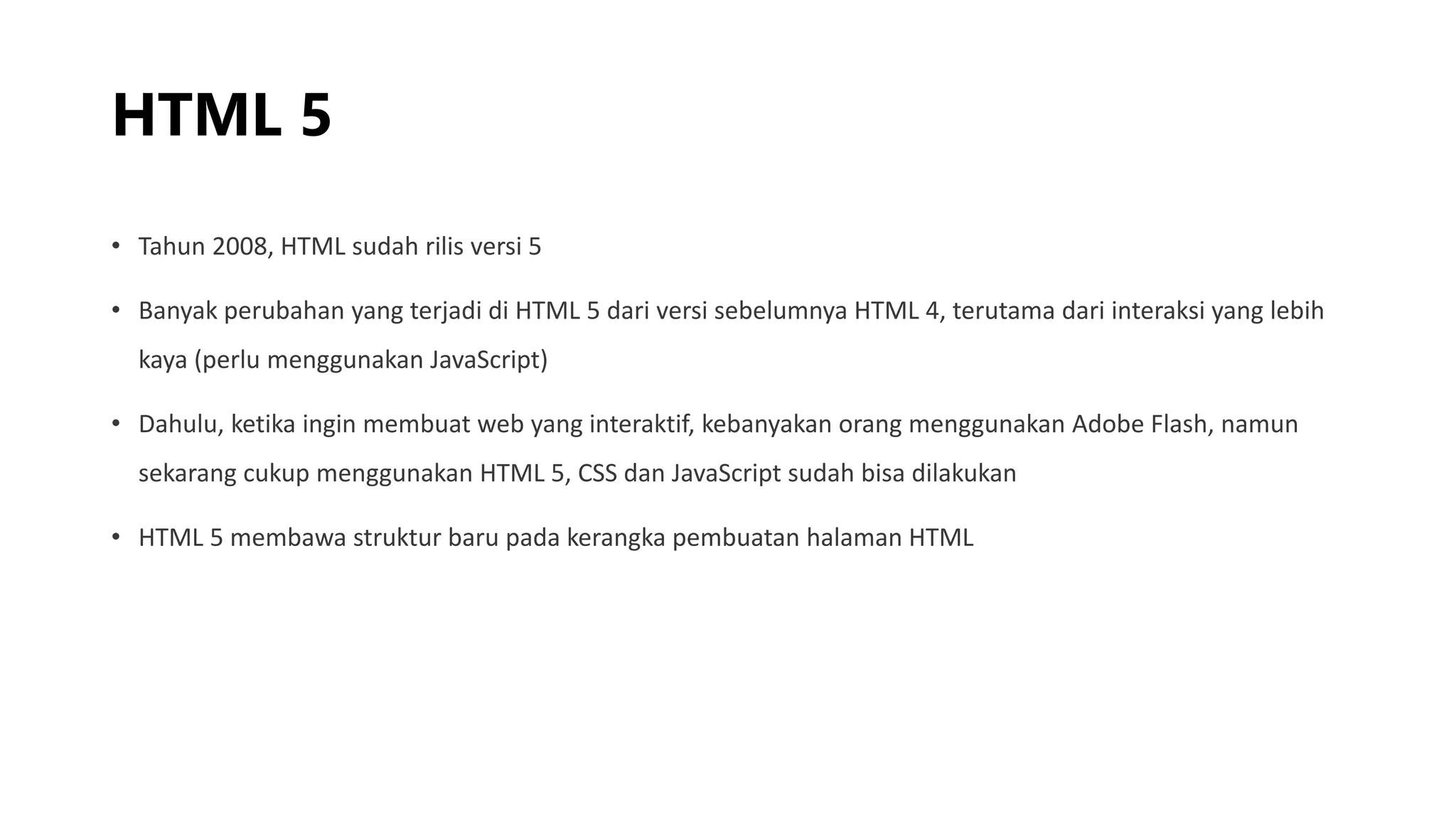 HTML 5
• Tahun 2008, HTML sudah rilis versi 5
• Banyak perubahan yang terjadi di HTML 5 dari versi sebelumnya HTML 4, terutama dari interaksi yang lebih
kaya (perlu menggunakan JavaScript)
• Dahulu, ketika ingin membuat web yang interaktif, kebanyakan orang menggunakan Adobe Flash, namun
sekarang cukup menggunakan HTML 5, CSS dan JavaScript sudah bisa dilakukan
• HTML 5 membawa struktur baru pada kerangka pembuatan halaman HTML
 