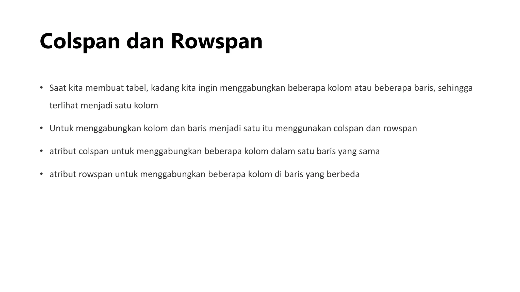 Colspan dan Rowspan
• Saat kita membuat tabel, kadang kita ingin menggabungkan beberapa kolom atau beberapa baris, sehingga
terlihat menjadi satu kolom
• Untuk menggabungkan kolom dan baris menjadi satu itu menggunakan colspan dan rowspan
• atribut colspan untuk menggabungkan beberapa kolom dalam satu baris yang sama
• atribut rowspan untuk menggabungkan beberapa kolom di baris yang berbeda
 