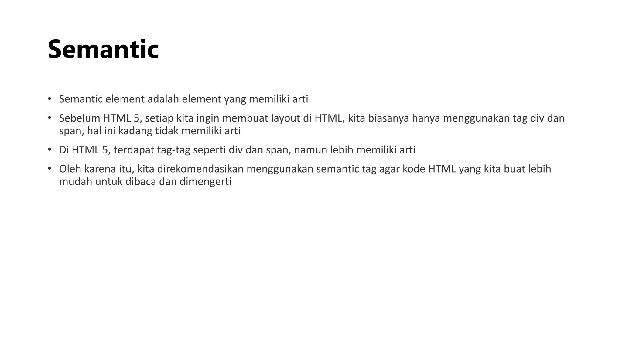 Semantic
• Semantic element adalah element yang memiliki arti
• Sebelum HTML 5, setiap kita ingin membuat layout di HTML, kita biasanya hanya menggunakan tag div dan
span, hal ini kadang tidak memiliki arti
• Di HTML 5, terdapat tag-tag seperti div dan span, namun lebih memiliki arti
• Oleh karena itu, kita direkomendasikan menggunakan semantic tag agar kode HTML yang kita buat lebih
mudah untuk dibaca dan dimengerti
 