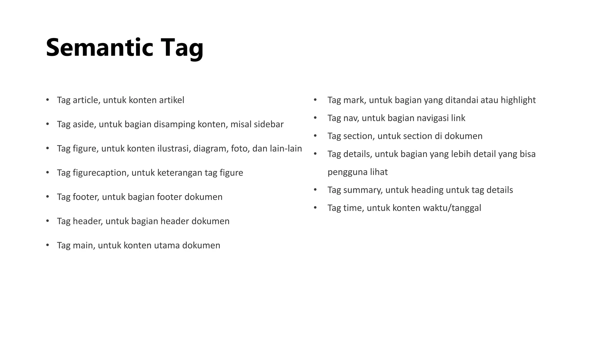 Semantic Tag
• Tag article, untuk konten artikel
• Tag aside, untuk bagian disamping konten, misal sidebar
• Tag figure, untuk konten ilustrasi, diagram, foto, dan lain-lain
• Tag figurecaption, untuk keterangan tag figure
• Tag footer, untuk bagian footer dokumen
• Tag header, untuk bagian header dokumen
• Tag main, untuk konten utama dokumen
• Tag mark, untuk bagian yang ditandai atau highlight
• Tag nav, untuk bagian navigasi link
• Tag section, untuk section di dokumen
• Tag details, untuk bagian yang lebih detail yang bisa
pengguna lihat
• Tag summary, untuk heading untuk tag details
• Tag time, untuk konten waktu/tanggal
 