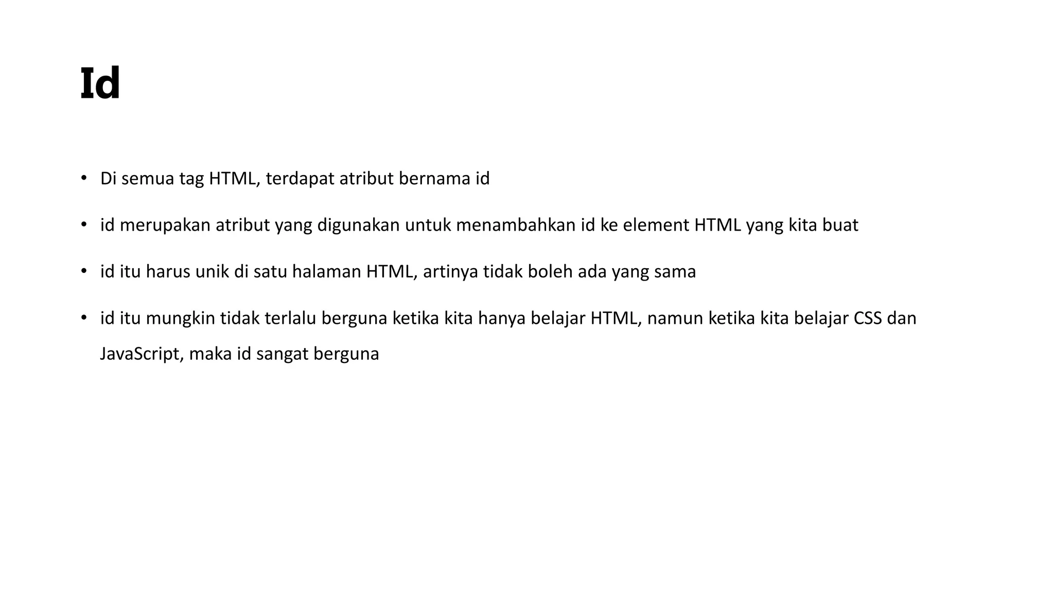 Id
• Di semua tag HTML, terdapat atribut bernama id
• id merupakan atribut yang digunakan untuk menambahkan id ke element HTML yang kita buat
• id itu harus unik di satu halaman HTML, artinya tidak boleh ada yang sama
• id itu mungkin tidak terlalu berguna ketika kita hanya belajar HTML, namun ketika kita belajar CSS dan
JavaScript, maka id sangat berguna
 