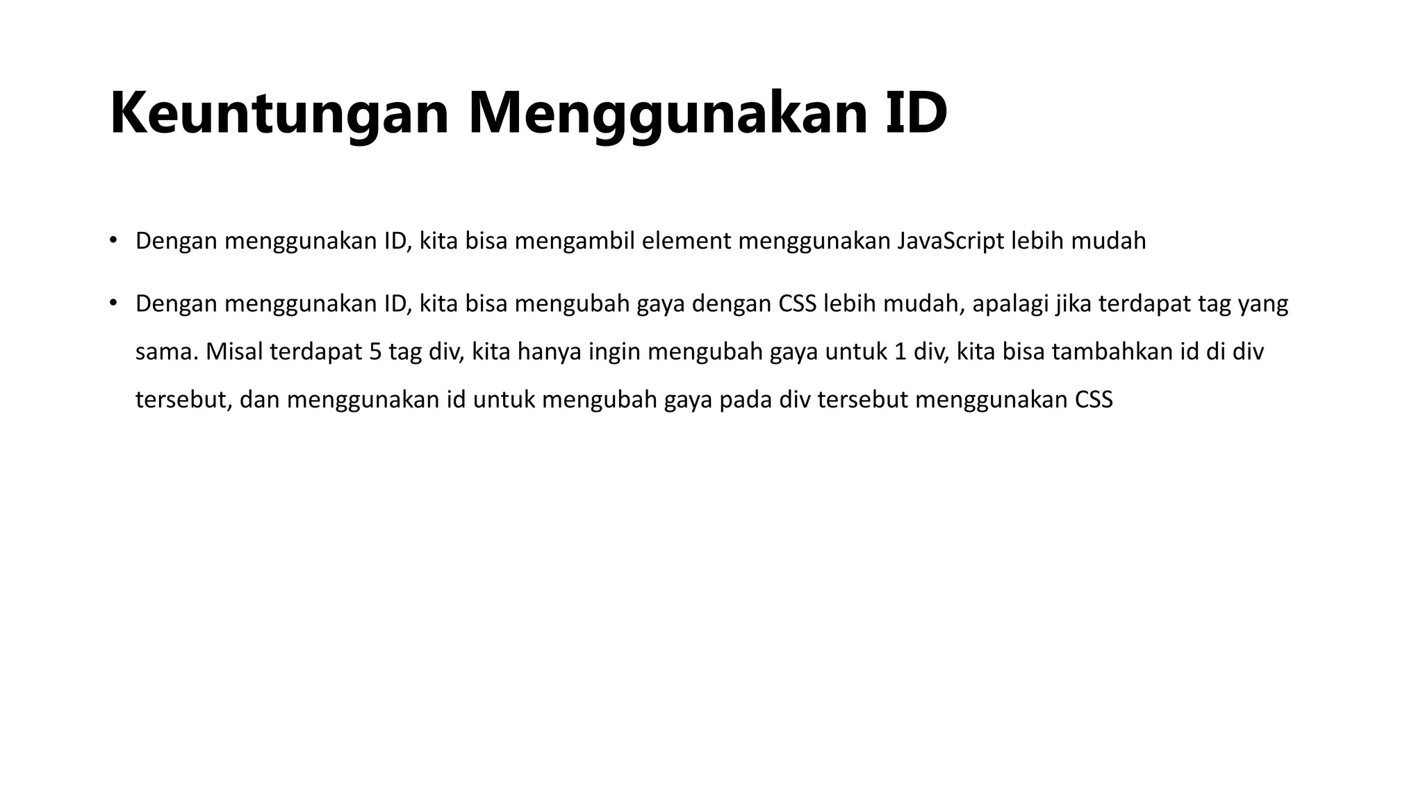 Keuntungan Menggunakan ID
• Dengan menggunakan ID, kita bisa mengambil element menggunakan JavaScript lebih mudah
• Dengan menggunakan ID, kita bisa mengubah gaya dengan CSS lebih mudah, apalagi jika terdapat tag yang
sama. Misal terdapat 5 tag div, kita hanya ingin mengubah gaya untuk 1 div, kita bisa tambahkan id di div
tersebut, dan menggunakan id untuk mengubah gaya pada div tersebut menggunakan CSS
 