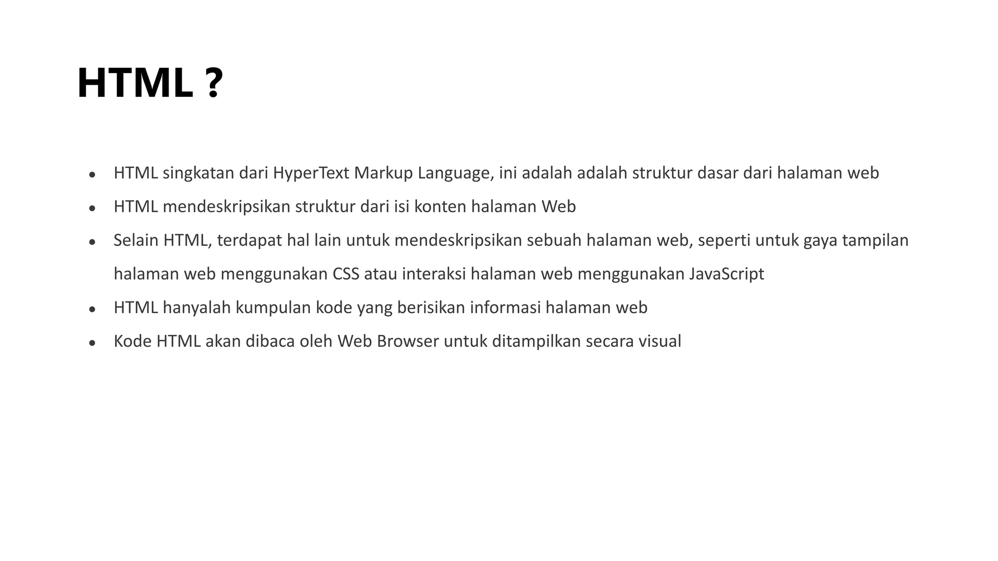 HTML ?
● HTML singkatan dari HyperText Markup Language, ini adalah adalah struktur dasar dari halaman web
● HTML mendeskripsikan struktur dari isi konten halaman Web
● Selain HTML, terdapat hal lain untuk mendeskripsikan sebuah halaman web, seperti untuk gaya tampilan
halaman web menggunakan CSS atau interaksi halaman web menggunakan JavaScript
● HTML hanyalah kumpulan kode yang berisikan informasi halaman web
● Kode HTML akan dibaca oleh Web Browser untuk ditampilkan secara visual
 