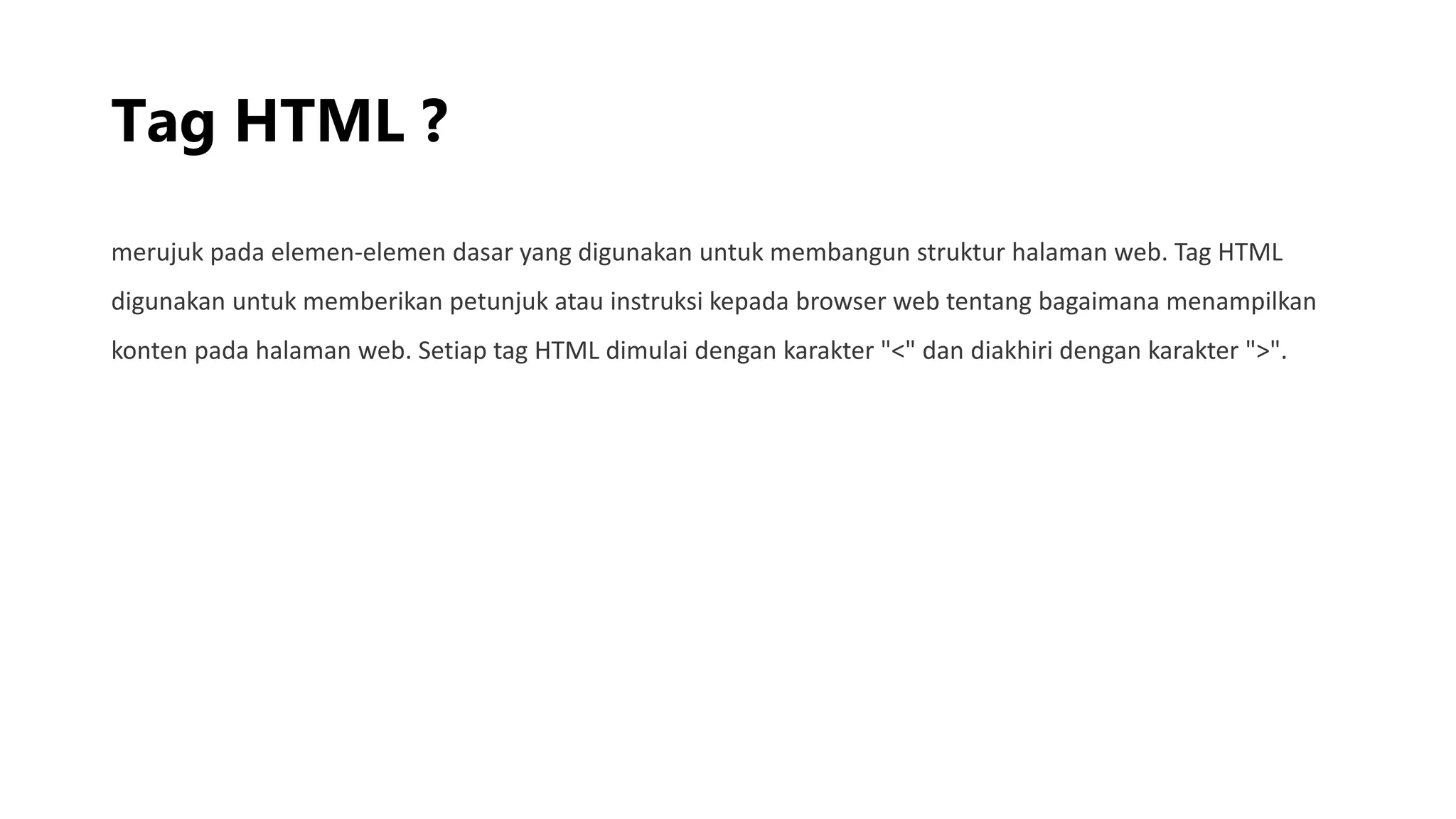 Tag HTML ?
merujuk pada elemen-elemen dasar yang digunakan untuk membangun struktur halaman web. Tag HTML
digunakan untuk memberikan petunjuk atau instruksi kepada browser web tentang bagaimana menampilkan
konten pada halaman web. Setiap tag HTML dimulai dengan karakter "<" dan diakhiri dengan karakter ">".
 