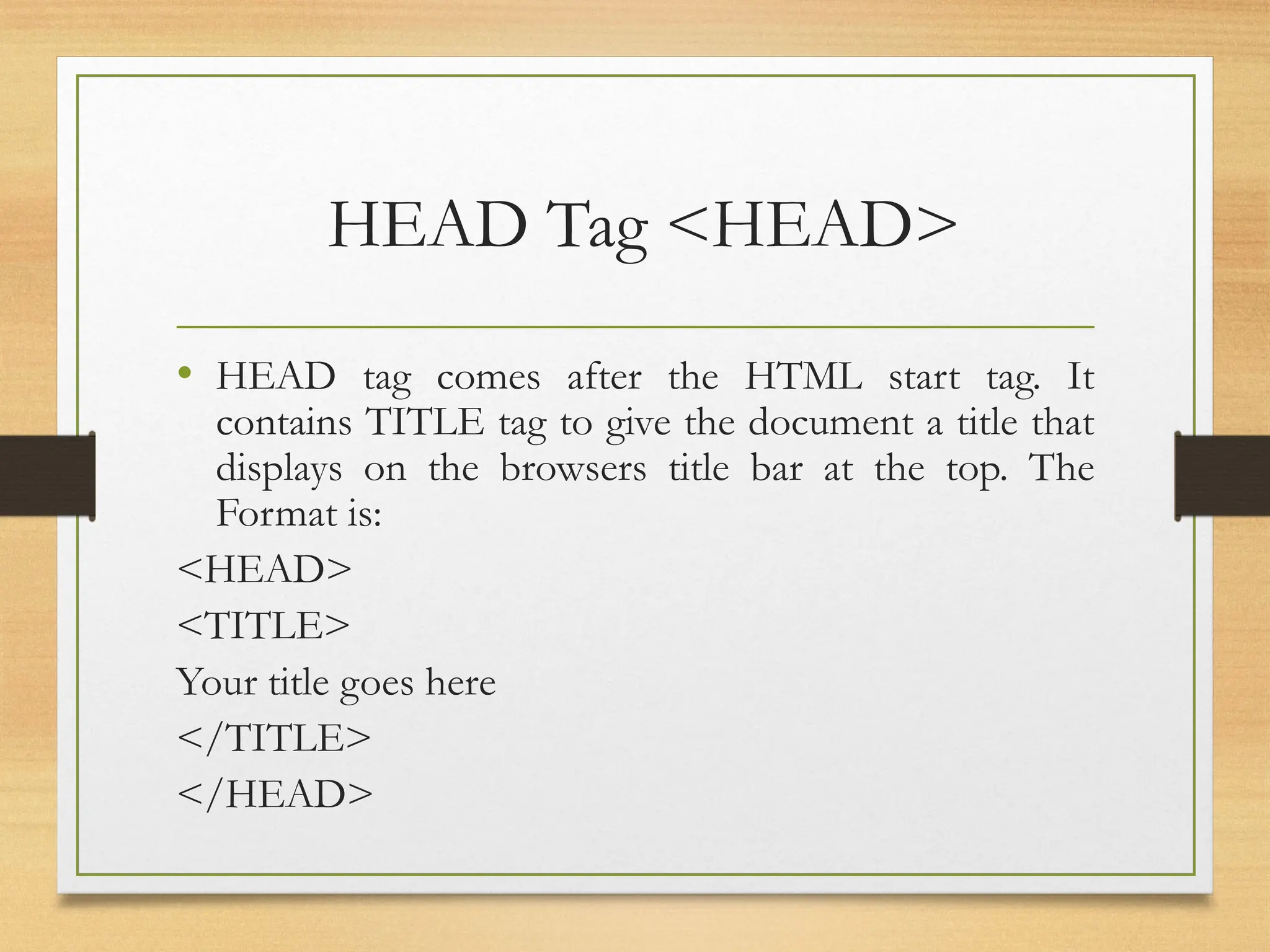 HEAD Tag <HEAD>
• HEAD tag comes after the HTML start tag. It
contains TITLE tag to give the document a title that
displays on the browsers title bar at the top. The
Format is:
<HEAD>
<TITLE>
Your title goes here
</TITLE>
</HEAD>
 