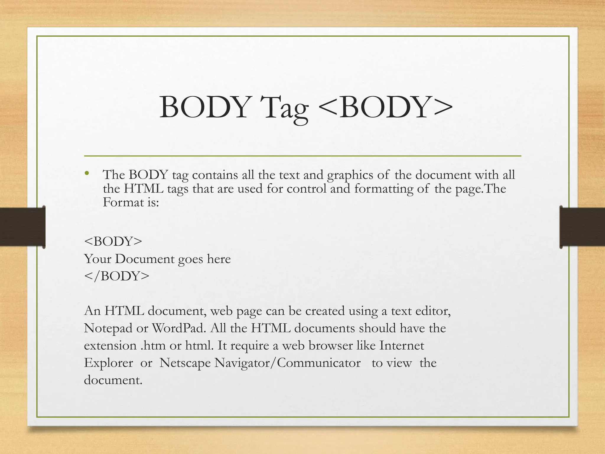 BODY Tag <BODY>
• The BODY tag contains all the text and graphics of the document with all
the HTML tags that are used for control and formatting of the page.The
Format is:
<BODY>
Your Document goes here
</BODY>
An HTML document, web page can be created using a text editor,
Notepad or WordPad. All the HTML documents should have the
extension .htm or html. It require a web browser like Internet
Explorer or Netscape Navigator/Communicator to view the
document.
 