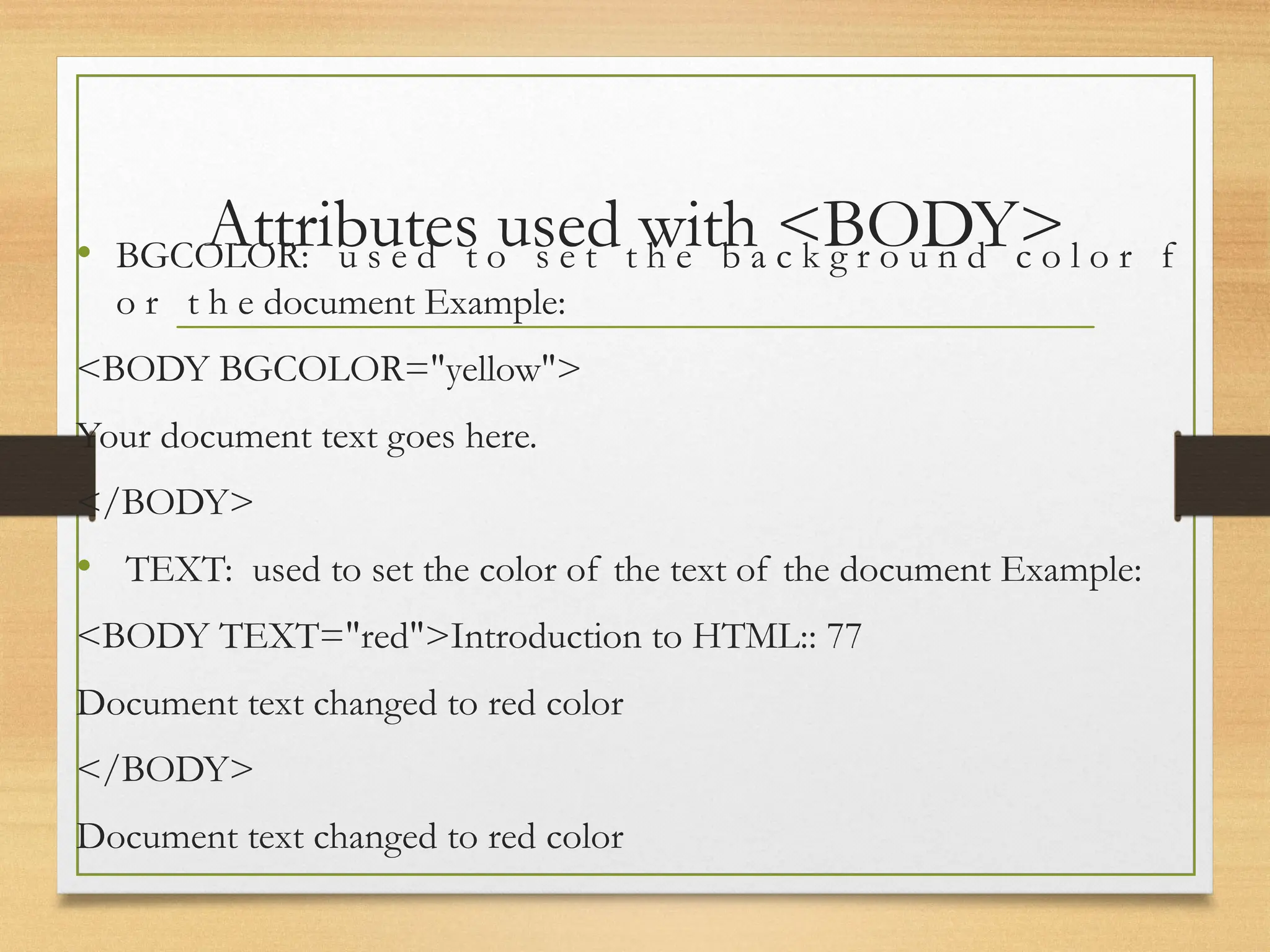 Attributes used with <BODY>
• BGCOLOR: u s e d t o s e t t h e b a c k g r o u n d c o l o r f
o r t h e document Example:
<BODY BGCOLOR="yellow">
Your document text goes here.
</BODY>
• TEXT: used to set the color of the text of the document Example:
<BODY TEXT="red">Introduction to HTML:: 77
Document text changed to red color
</BODY>
Document text changed to red color
 