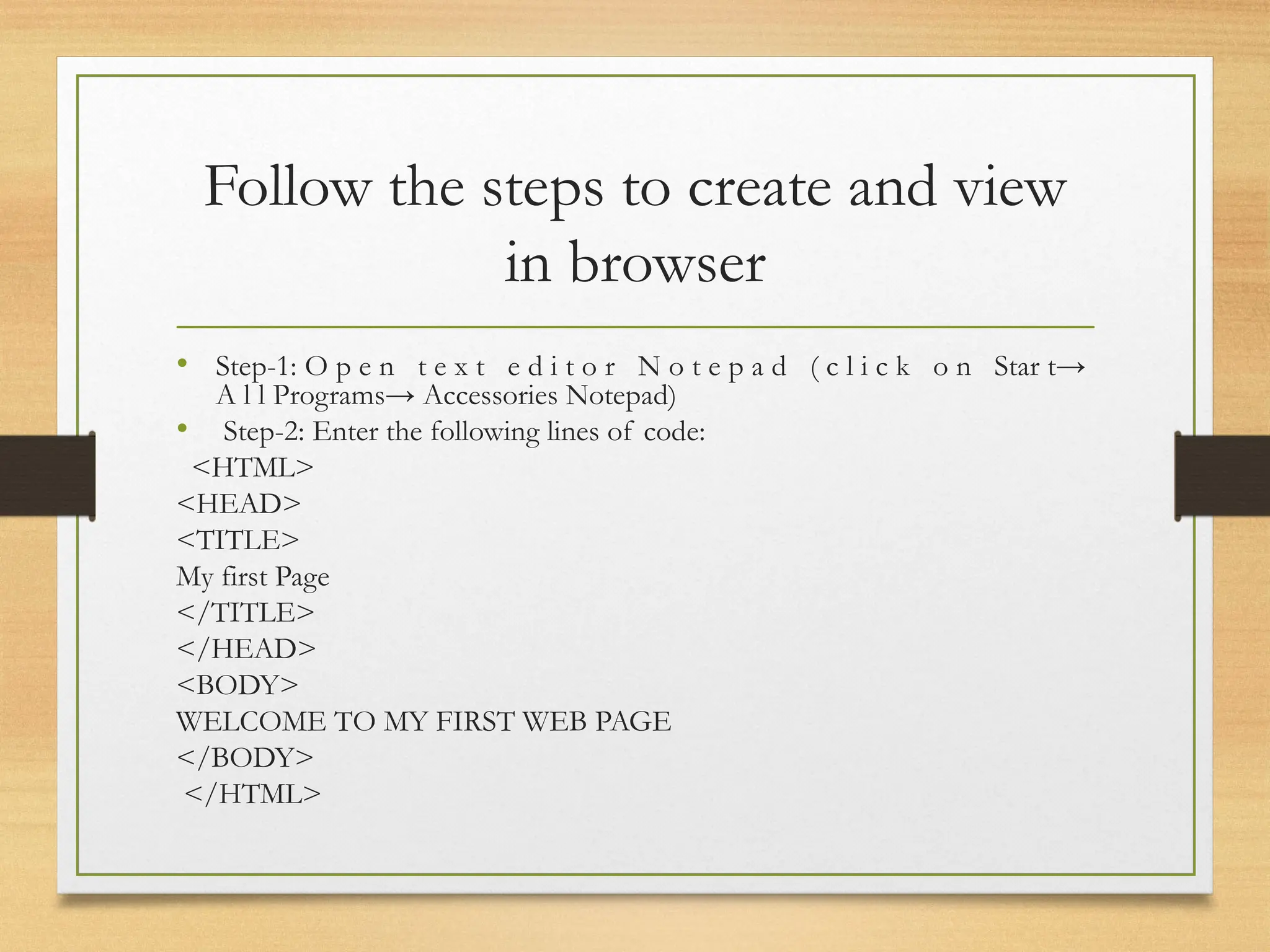 Follow the steps to create and view
in browser
• Step-1: O p e n t e x t e d i t o r N o t e p a d ( c l i c k o n Star t→
A l l Programs→ Accessories Notepad)
• Step-2: Enter the following lines of code:
<HTML>
<HEAD>
<TITLE>
My first Page
</TITLE>
</HEAD>
<BODY>
WELCOME TO MY FIRST WEB PAGE
</BODY>
</HTML>
 