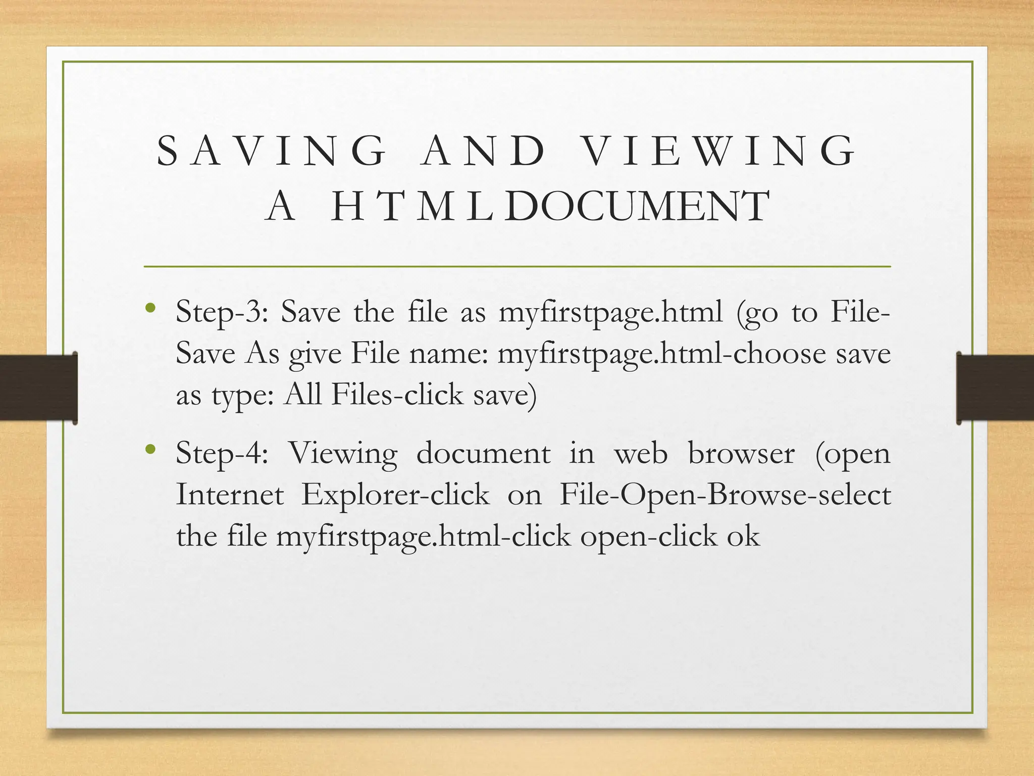 S A V I N G A N D V I E W I N G
A H T M L DOCUMENT
• Step-3: Save the file as myfirstpage.html (go to File-
Save As give File name: myfirstpage.html-choose save
as type: All Files-click save)
• Step-4: Viewing document in web browser (open
Internet Explorer-click on File-Open-Browse-select
the file myfirstpage.html-click open-click ok
 