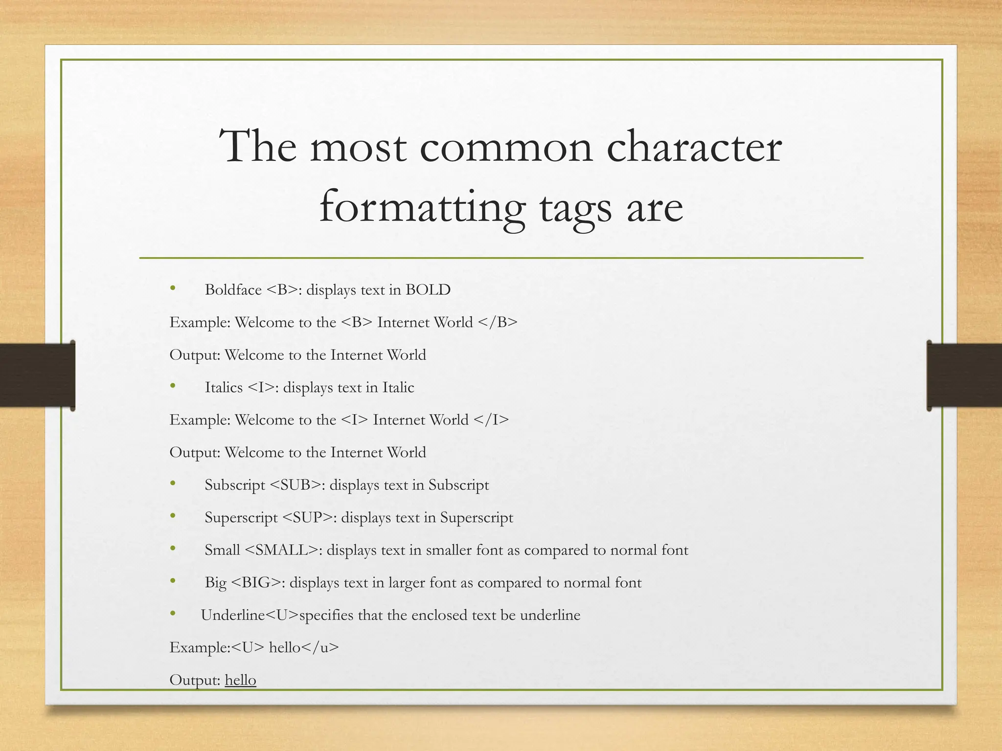 The most common character
formatting tags are
• Boldface <B>: displays text in BOLD
Example: Welcome to the <B> Internet World </B>
Output: Welcome to the Internet World
• Italics <I>: displays text in Italic
Example: Welcome to the <I> Internet World </I>
Output: Welcome to the Internet World
• Subscript <SUB>: displays text in Subscript
• Superscript <SUP>: displays text in Superscript
• Small <SMALL>: displays text in smaller font as compared to normal font
• Big <BIG>: displays text in larger font as compared to normal font
• Underline<U>specifies that the enclosed text be underline
Example:<U> hello</u>
Output: hello
 