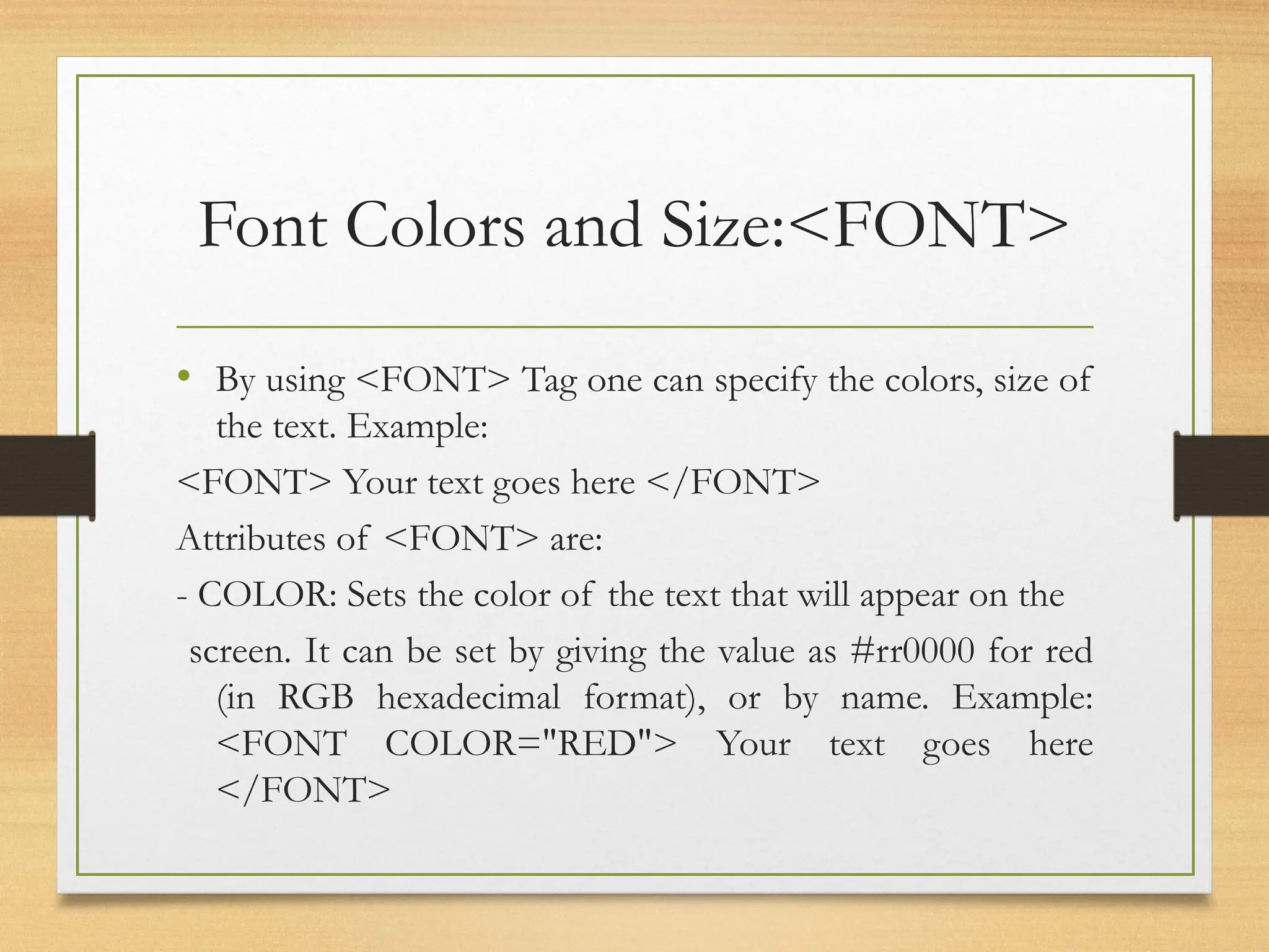 Font Colors and Size:<FONT>
• By using <FONT> Tag one can specify the colors, size of
the text. Example:
<FONT> Your text goes here </FONT>
Attributes of <FONT> are:
- COLOR: Sets the color of the text that will appear on the
screen. It can be set by giving the value as #rr0000 for red
(in RGB hexadecimal format), or by name. Example:
<FONT COLOR="RED"> Your text goes here
</FONT>
 
