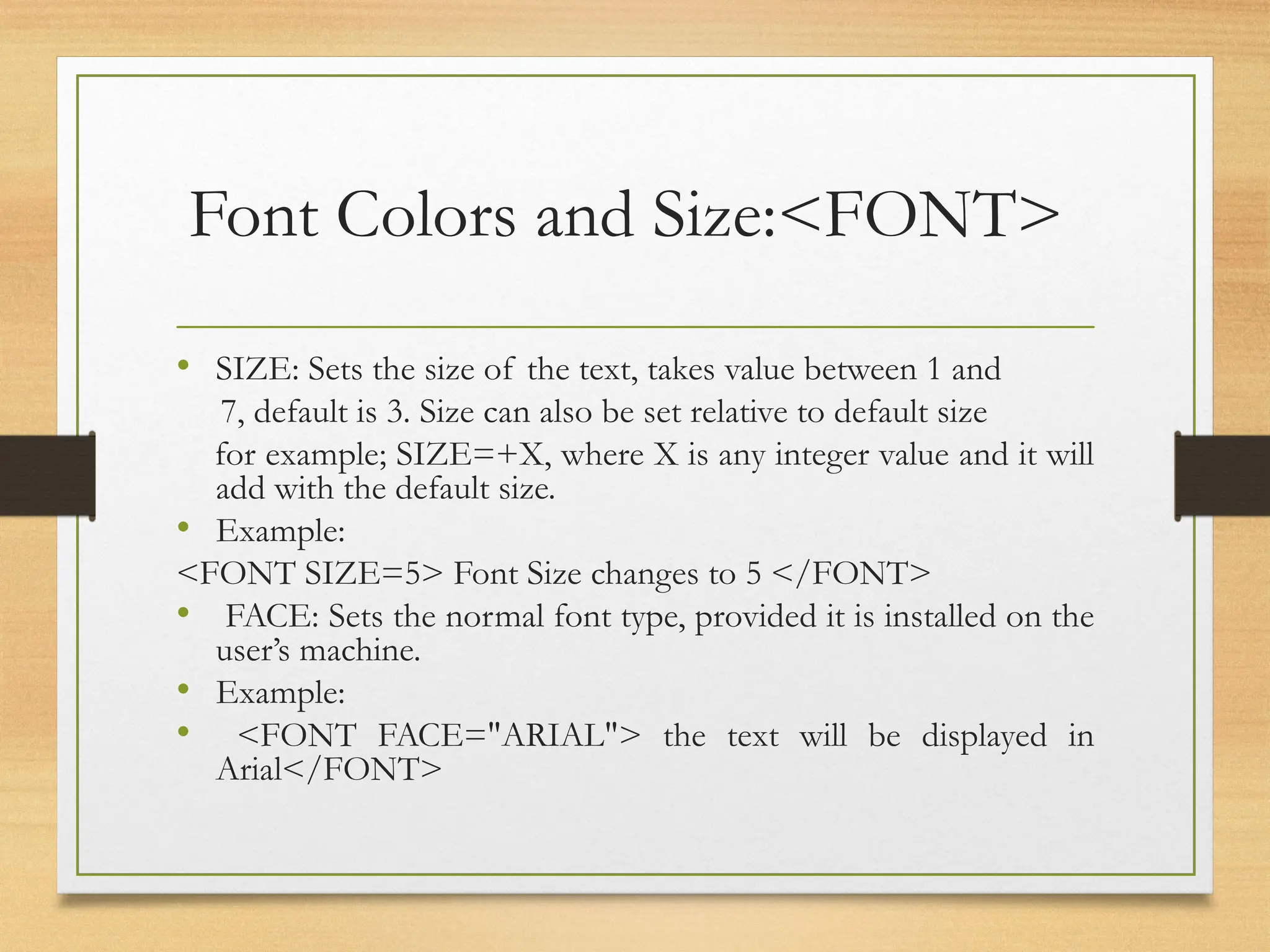 Font Colors and Size:<FONT>
• SIZE: Sets the size of the text, takes value between 1 and
7, default is 3. Size can also be set relative to default size
for example; SIZE=+X, where X is any integer value and it will
add with the default size.
• Example:
<FONT SIZE=5> Font Size changes to 5 </FONT>
• FACE: Sets the normal font type, provided it is installed on the
user’s machine.
• Example:
• <FONT FACE="ARIAL"> the text will be displayed in
Arial</FONT>
 