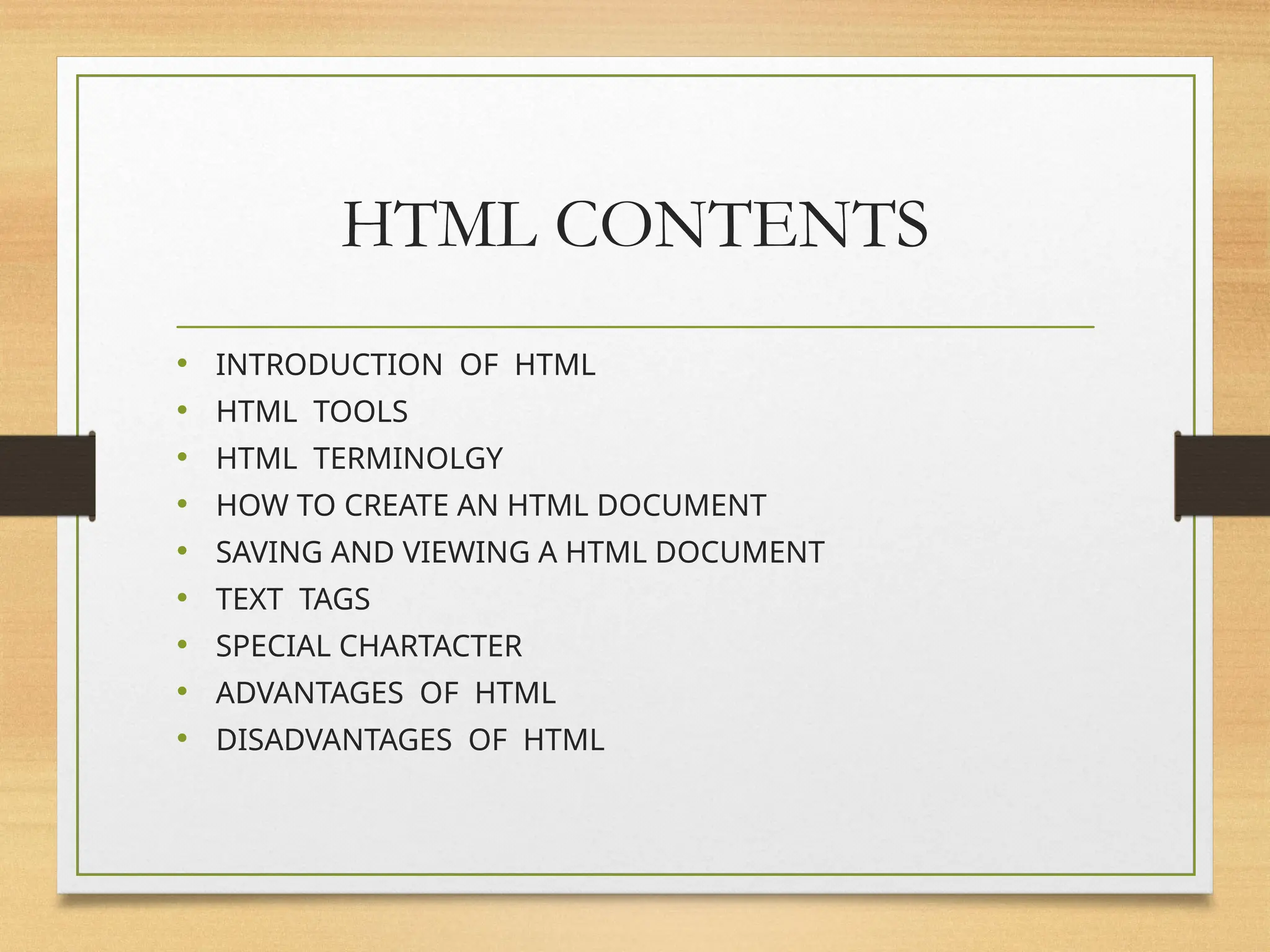 HTML CONTENTS
• INTRODUCTION OF HTML
• HTML TOOLS
• HTML TERMINOLGY
• HOW TO CREATE AN HTML DOCUMENT
• SAVING AND VIEWING A HTML DOCUMENT
• TEXT TAGS
• SPECIAL CHARTACTER
• ADVANTAGES OF HTML
• DISADVANTAGES OF HTML
 