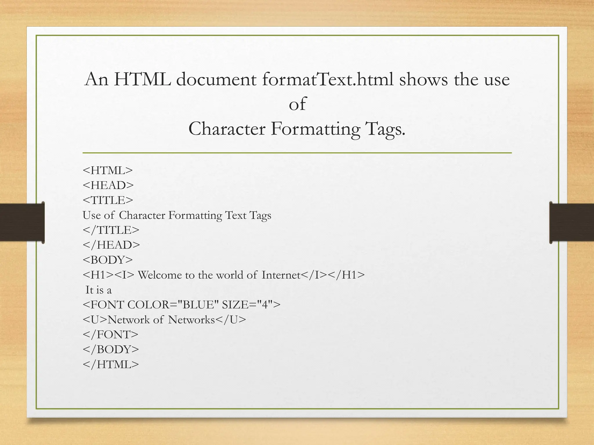 An HTML document formatText.html shows the use
of
Character Formatting Tags.
<HTML>
<HEAD>
<TITLE>
Use of Character Formatting Text Tags
</TITLE>
</HEAD>
<BODY>
<H1><I> Welcome to the world of Internet</I></H1>
It is a
<FONT COLOR="BLUE" SIZE="4">
<U>Network of Networks</U>
</FONT>
</BODY>
</HTML>
 