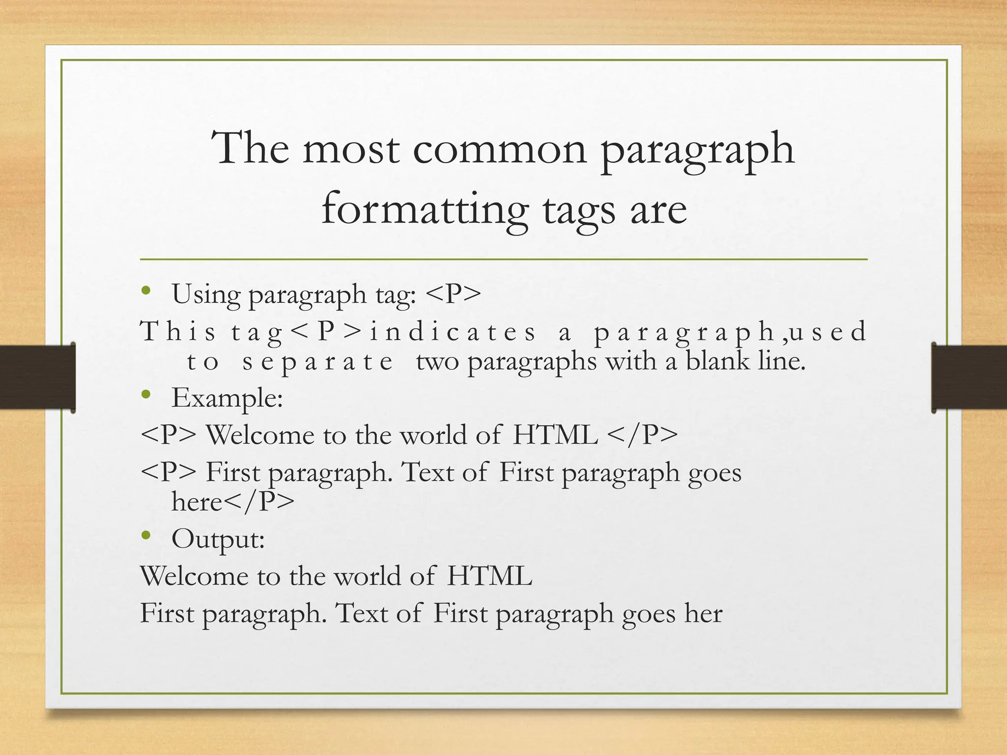 The most common paragraph
formatting tags are
• Using paragraph tag: <P>
T h i s t a g < P > i n d i c a t e s a p a r a g r a p h ,u s e d
t o s e p a r a t e two paragraphs with a blank line.
• Example:
<P> Welcome to the world of HTML </P>
<P> First paragraph. Text of First paragraph goes
here</P>
• Output:
Welcome to the world of HTML
First paragraph. Text of First paragraph goes her
 