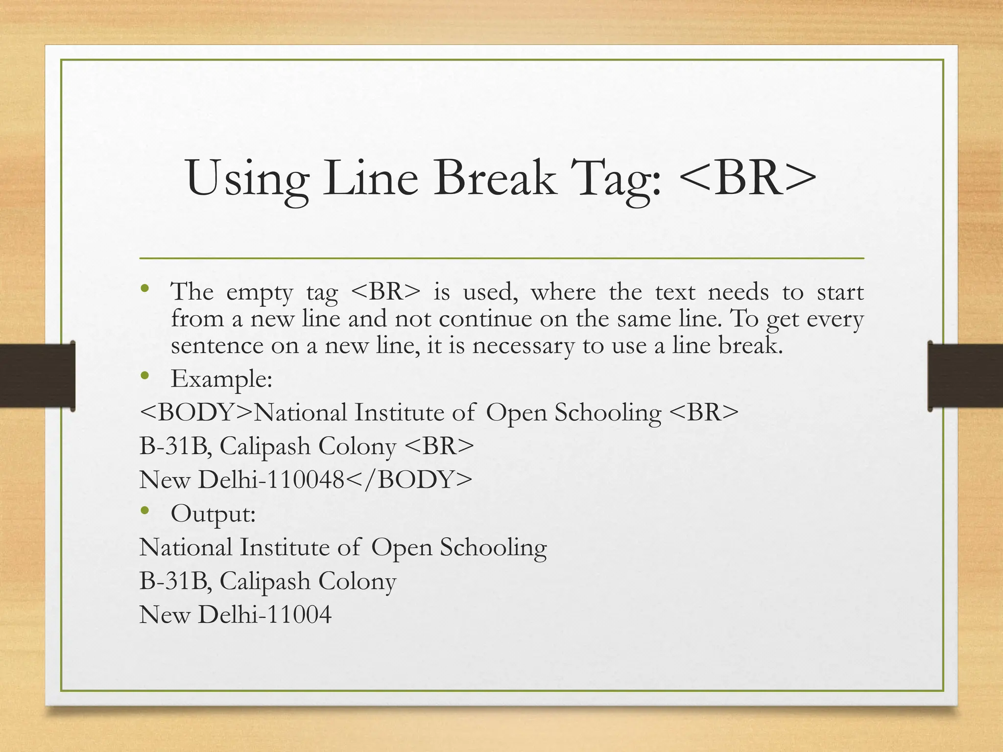 Using Line Break Tag: <BR>
• The empty tag <BR> is used, where the text needs to start
from a new line and not continue on the same line. To get every
sentence on a new line, it is necessary to use a line break.
• Example:
<BODY>National Institute of Open Schooling <BR>
B-31B, Calipash Colony <BR>
New Delhi-110048</BODY>
• Output:
National Institute of Open Schooling
B-31B, Calipash Colony
New Delhi-11004
 