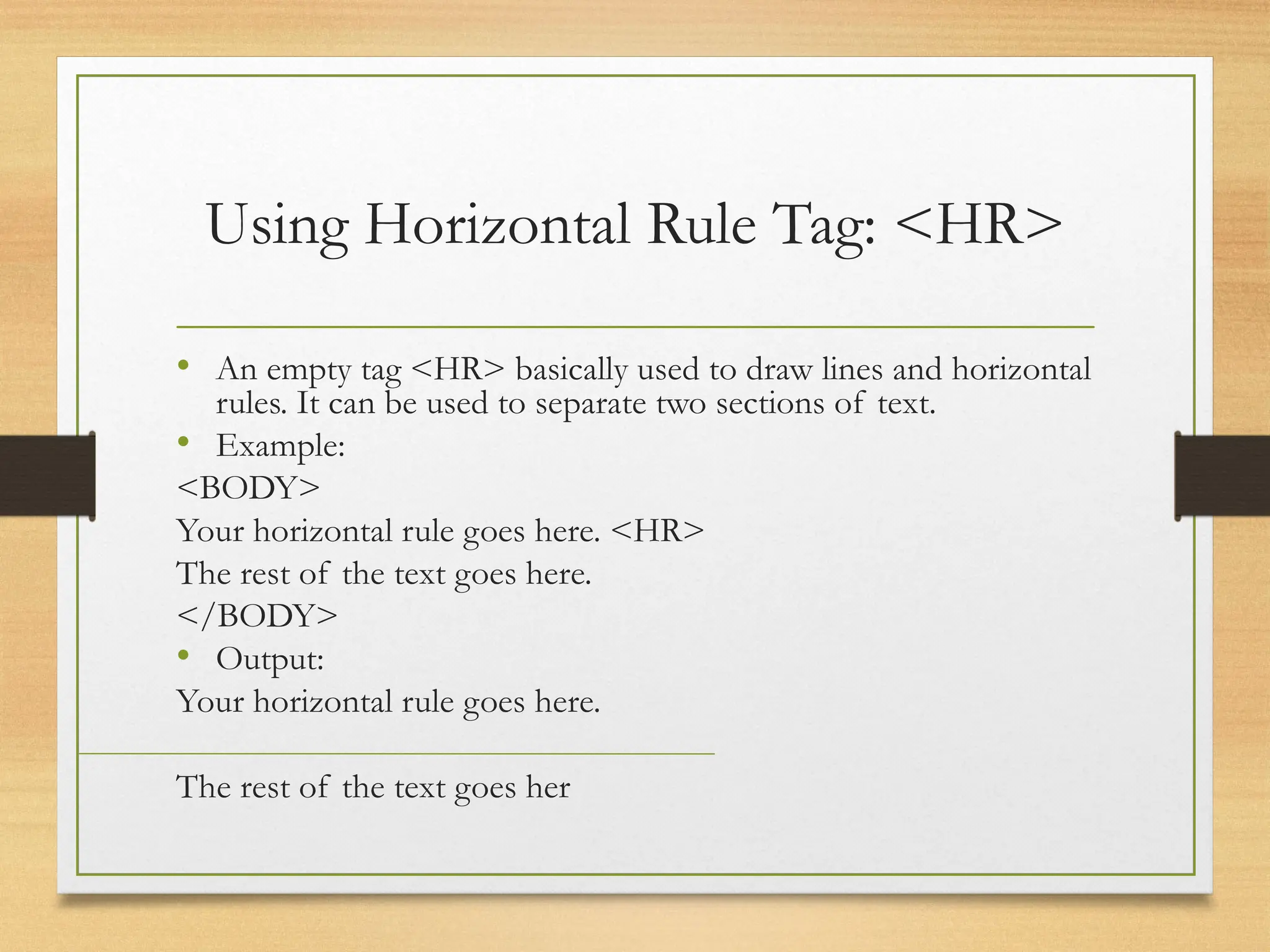 Using Horizontal Rule Tag: <HR>
• An empty tag <HR> basically used to draw lines and horizontal
rules. It can be used to separate two sections of text.
• Example:
<BODY>
Your horizontal rule goes here. <HR>
The rest of the text goes here.
</BODY>
• Output:
Your horizontal rule goes here.
The rest of the text goes her
 