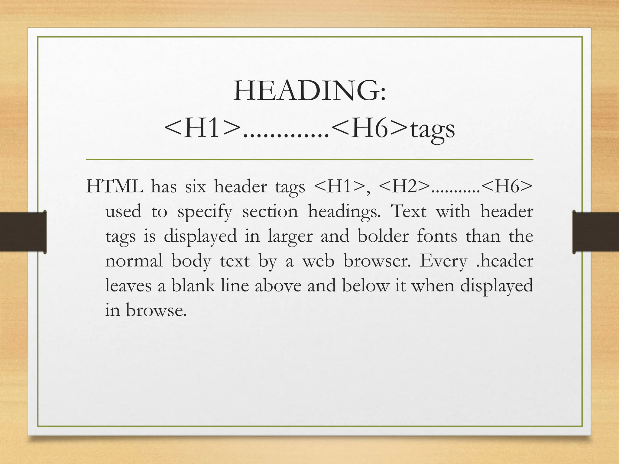 HEADING:
<H1>.............<H6>tags
HTML has six header tags <H1>, <H2>...........<H6>
used to specify section headings. Text with header
tags is displayed in larger and bolder fonts than the
normal body text by a web browser. Every .header
leaves a blank line above and below it when displayed
in browse.
 