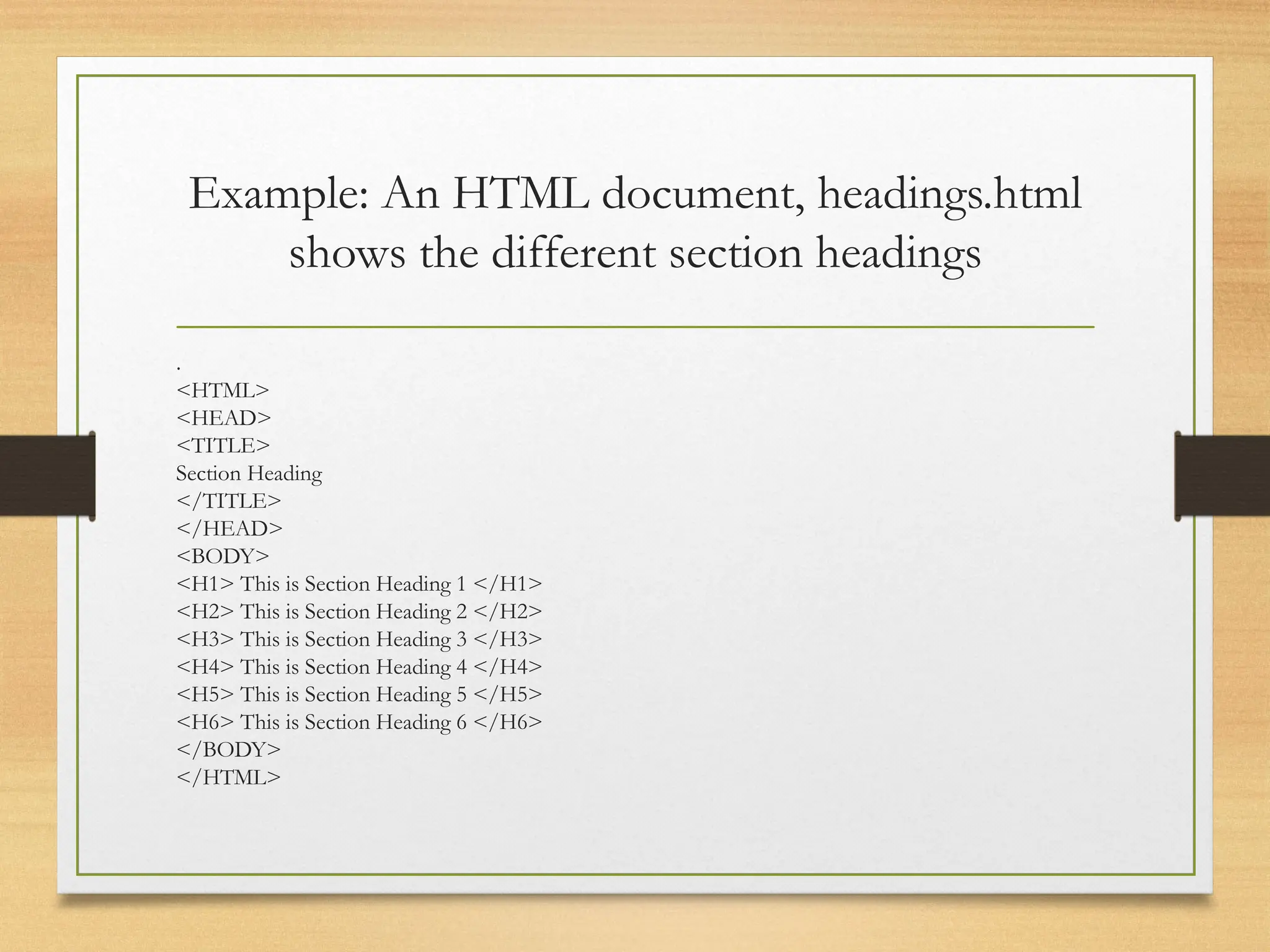 Example: An HTML document, headings.html
shows the different section headings
.
<HTML>
<HEAD>
<TITLE>
Section Heading
</TITLE>
</HEAD>
<BODY>
<H1> This is Section Heading 1 </H1>
<H2> This is Section Heading 2 </H2>
<H3> This is Section Heading 3 </H3>
<H4> This is Section Heading 4 </H4>
<H5> This is Section Heading 5 </H5>
<H6> This is Section Heading 6 </H6>
</BODY>
</HTML>
 