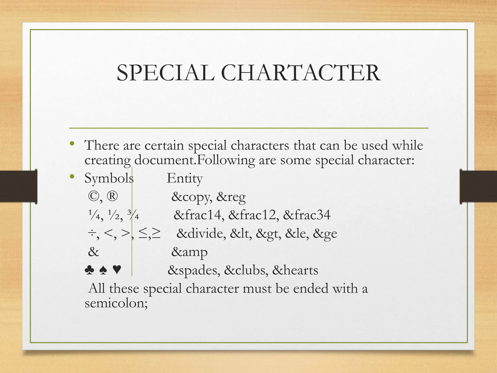 SPECIAL CHARTACTER
• There are certain special characters that can be used while
creating document.Following are some special character:
• Symbols Entity
©, ® &copy, &reg
¼, ½, ¾ &frac14, &frac12, &frac34
÷, <, >, ≤,≥ &divide, &lt, &gt, &le, &ge
& &amp
♣ ♠ ♥ &spades, &clubs, &hearts
All these special character must be ended with a
semicolon;
 