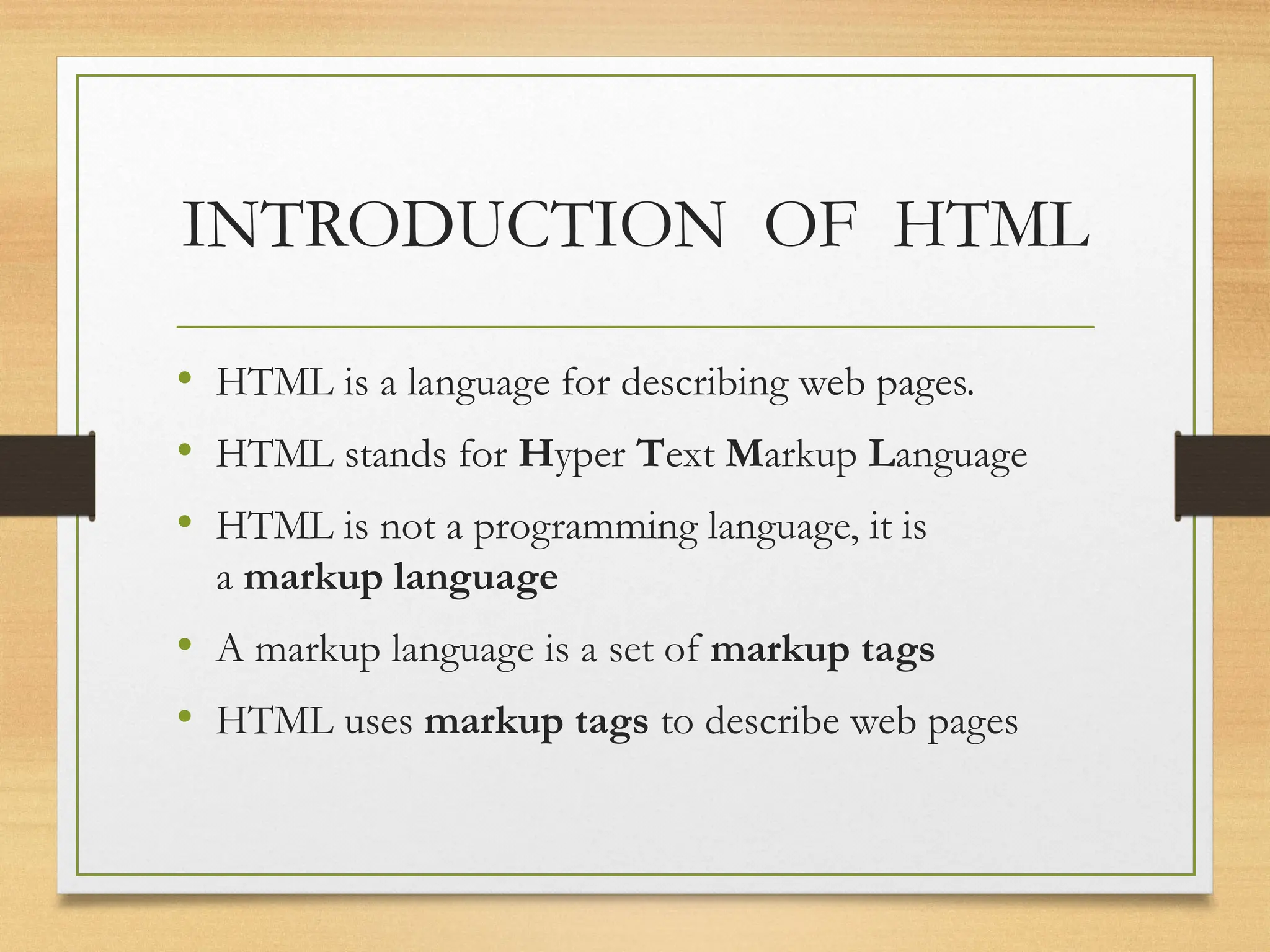 INTRODUCTION OF HTML
• HTML is a language for describing web pages.
• HTML stands for Hyper Text Markup Language
• HTML is not a programming language, it is
a markup language
• A markup language is a set of markup tags
• HTML uses markup tags to describe web pages
 