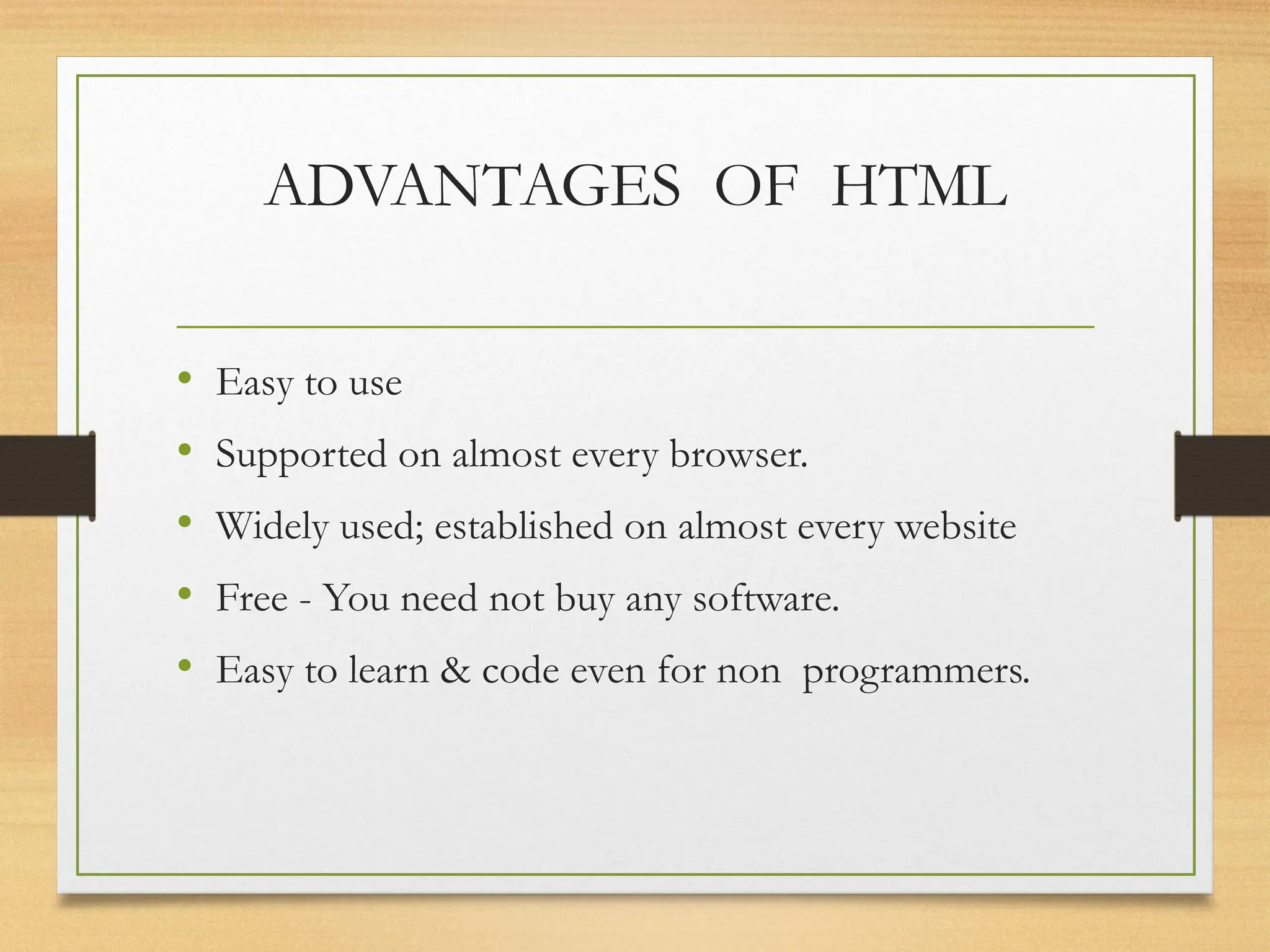 ADVANTAGES OF HTML
• Easy to use
• Supported on almost every browser.
• Widely used; established on almost every website
• Free - You need not buy any software.
• Easy to learn & code even for non programmers.
 