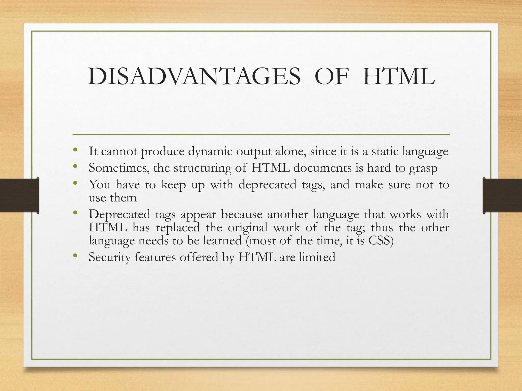 DISADVANTAGES OF HTML
• It cannot produce dynamic output alone, since it is a static language
• Sometimes, the structuring of HTML documents is hard to grasp
• You have to keep up with deprecated tags, and make sure not to
use them
• Deprecated tags appear because another language that works with
HTML has replaced the original work of the tag; thus the other
language needs to be learned (most of the time, it is CSS)
• Security features offered by HTML are limited
 