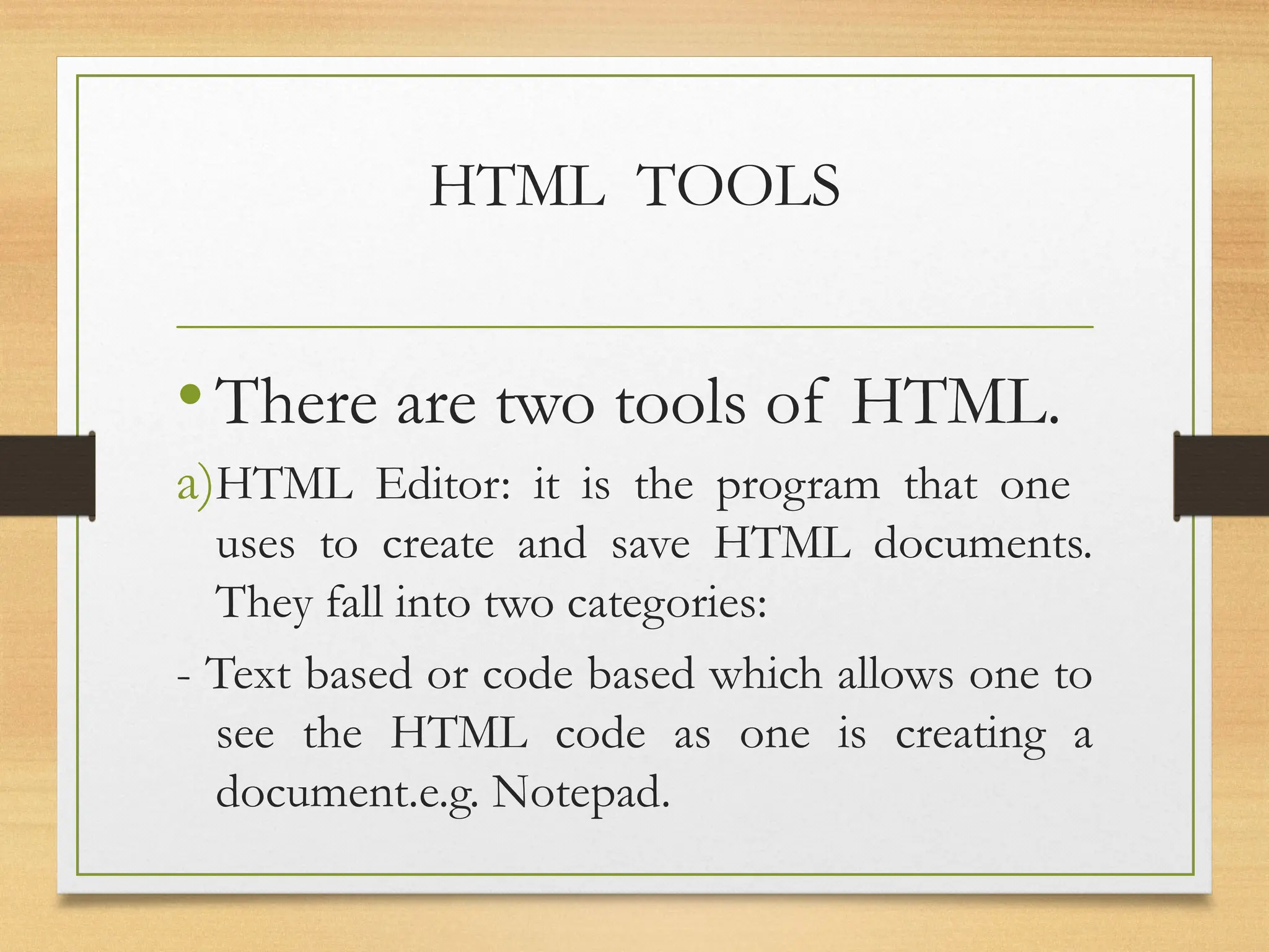 HTML TOOLS
•There are two tools of HTML.
a)HTML Editor: it is the program that one
uses to create and save HTML documents.
They fall into two categories:
- Text based or code based which allows one to
see the HTML code as one is creating a
document.e.g. Notepad.
 