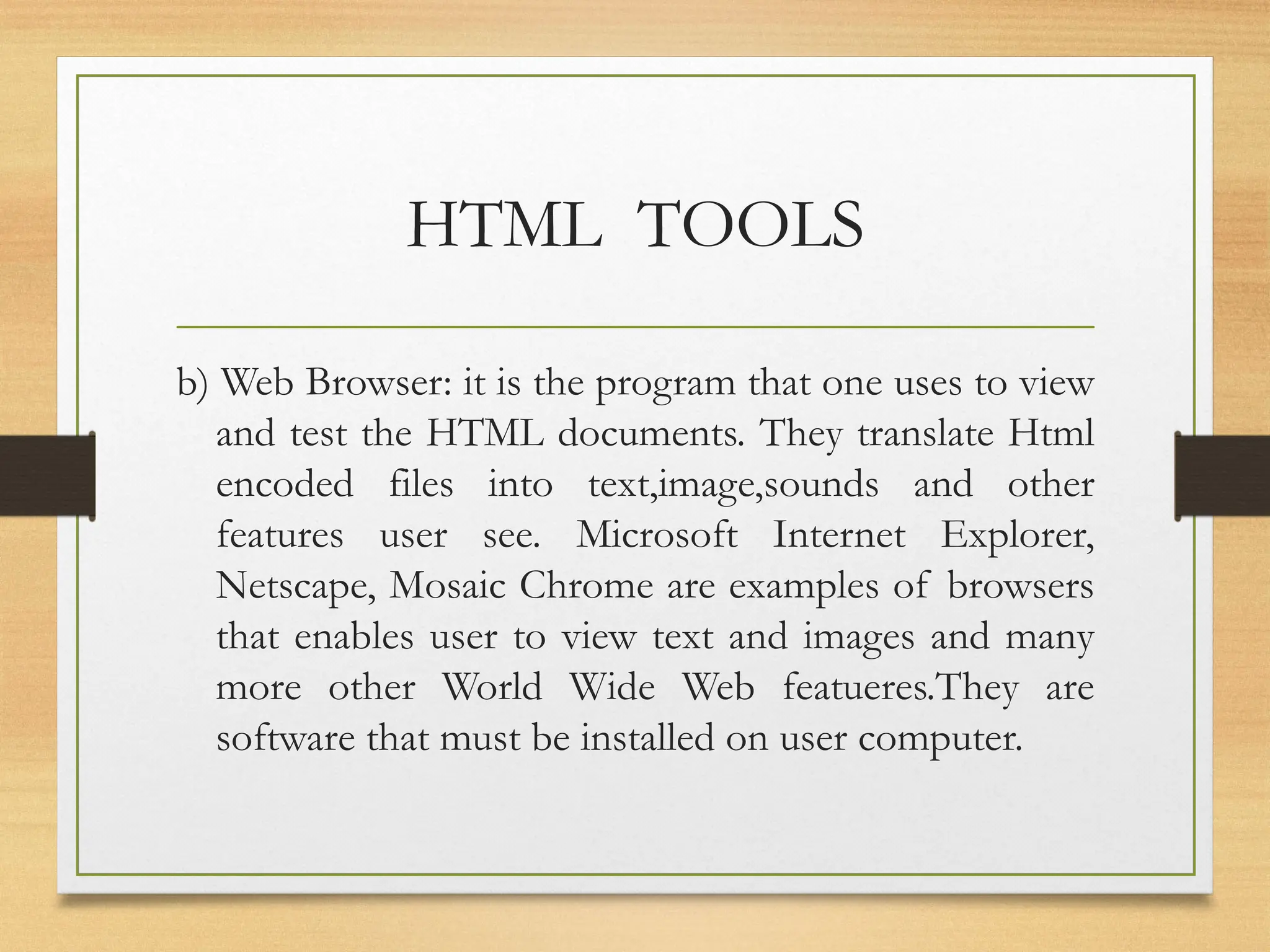 HTML TOOLS
b) Web Browser: it is the program that one uses to view
and test the HTML documents. They translate Html
encoded files into text,image,sounds and other
features user see. Microsoft Internet Explorer,
Netscape, Mosaic Chrome are examples of browsers
that enables user to view text and images and many
more other World Wide Web featueres.They are
software that must be installed on user computer.
 
