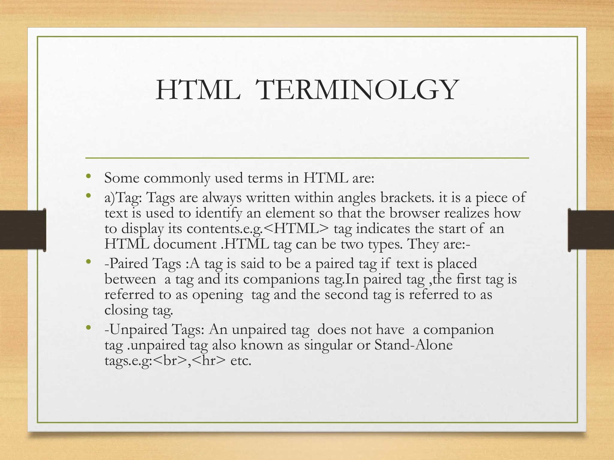 HTML TERMINOLGY
• Some commonly used terms in HTML are:
• a)Tag: Tags are always written within angles brackets. it is a piece of
text is used to identify an element so that the browser realizes how
to display its contents.e.g.<HTML> tag indicates the start of an
HTML document .HTML tag can be two types. They are:-
• -Paired Tags :A tag is said to be a paired tag if text is placed
between a tag and its companions tag.In paired tag ,the first tag is
referred to as opening tag and the second tag is referred to as
closing tag.
• -Unpaired Tags: An unpaired tag does not have a companion
tag .unpaired tag also known as singular or Stand-Alone
tags.e.g:<br>,<hr> etc.
 