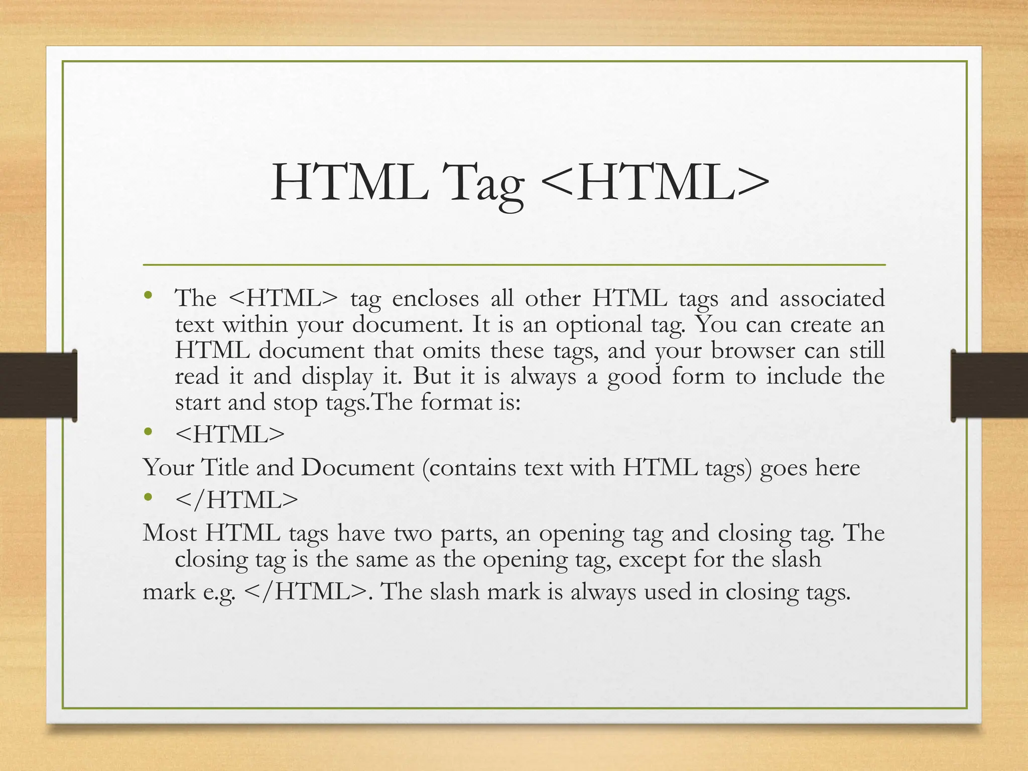 HTML Tag <HTML>
• The <HTML> tag encloses all other HTML tags and associated
text within your document. It is an optional tag. You can create an
HTML document that omits these tags, and your browser can still
read it and display it. But it is always a good form to include the
start and stop tags.The format is:
• <HTML>
Your Title and Document (contains text with HTML tags) goes here
• </HTML>
Most HTML tags have two parts, an opening tag and closing tag. The
closing tag is the same as the opening tag, except for the slash
mark e.g. </HTML>. The slash mark is always used in closing tags.
 