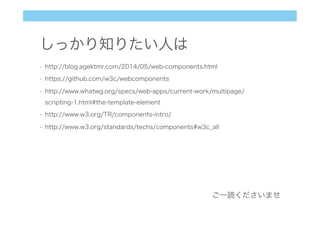しっかり知りたい人は
•  http://blog.agektmr.com/2014/05/web-components.html
•  https://github.com/w3c/webcomponents
•  http://www.whatwg.org/specs/web-apps/current-work/multipage/
scripting-1.html#the-template-element
•  http://www.w3.org/TR/components-intro/
•  http://www.w3.org/standards/techs/components#w3c_all
ご一読くださいませ
 