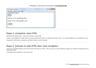 Télécharger ce document en format pdf sur www.krymo.com




Etape 3: enregistrer votre HTML
Sélectionnez Enregistrer sous .. dans le menu fichier du Bloc-notes.

Lorsque vous enregistrez un fichier HTML, vous pouvez utiliser soit le htm. Ou l'extension de fichier. Html. Il n'y a pas de différence, il est entièrement à vous.

Enregistrez le fichier dans un dossier qui est facile à retenir, comme w3schools.




Étape 4: Exécuter le code HTML dans votre navigateur
Lancez votre navigateur Web et ouvrez votre fichier html à partir du fichier , Ouvrir du menu, ou tout simplement naviguer sur le dossier et double-cliquez sur
votre fichier HTML.

Le résultat devrait ressembler un peu comme ceci:




                                                                                                                      © 2013 www.krymo.com Tous Droits réservés.
 