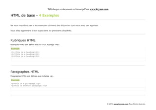 Télécharger ce document en format pdf sur www.krymo.com

HTML de base - 4 Exemples

Ne vous inquiétez pas si les exemples utilisent des étiquettes que vous avez pas apprises.

Vous allez apprendre à leur sujet dans les prochains chapitres.




Rubriques HTML
Rubriques HTML sont définis avec le <h1> aux tags <h6>.

Exemple
<h1>This is a heading</h1>
<h2>This is a heading</h2>
<h3>This is a heading</h3>




Paragraphes HTML
Paragraphes HTML sont définies avec la balise <p>.

Exemple
<p>This is a paragraph.</p>
<p>This is another paragraph.</p>




                                                                                               © 2013 www.krymo.com Tous Droits réservés.
 