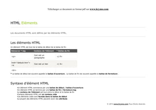 Télécharger ce document en format pdf sur www.krymo.com




HTML Eléments

Les documents HTML sont définis par les éléments HTML.




Les éléments HTML
Un élément HTML est tout de la balise de début de la balise de fin:

Démarrer * tag             Contenu de l'élément        * Balise de fin

                            Ceci est un
 <p>                                                   </ P>
                            paragraphe

 href="default.htm">
                            Ceci est un lien           </ A>
 <a

 <br>
* La balise de début est souvent appelée la balise d'ouverture . La balise de fin est souvent appelée la balise de fermeture .




Syntaxe d'élément HTML
        •Un élément HTML commence par une balise de début / balise d'ouverture
        •Un élément HTML se termine par une balise de fin / fermeture tag
        •Le contenu de l'élément est tout entre le début et la balise de fin
        •Certains éléments HTML ont un contenu vide
        •Les éléments vides sont fermés dans la balise de début
        •La plupart des éléments HTML peuvent avoir des attributs


                                                                                                                © 2013 www.krymo.com Tous Droits réservés.
 