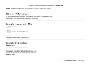Télécharger ce document en format pdf sur www.krymo.com

Astuce: Vous apprendrez à connaître les attributs dans le prochain chapitre de ce tutoriel.




Éléments HTML imbriqués
La plupart des éléments HTML peuvent être imbriquées (peut contenir d'autres éléments HTML).

Les documents HTML sont constitués d'éléments HTML imbriqués.




Exemple de document HTML
<!DOCTYPE html>
<html>

<body>
<p>This is my first paragraph.</p>
</body>

</html>

L'exemple ci-dessus contient 3 éléments HTML.




Exemple HTML expliqué
L'élément <p>:

<p>This is my first paragraph.</p>

L'élément <p> définit un paragraphe dans le document HTML.
L'élément a un <p> balise de début et une balise de fin </ p>.
L'contenu de l'élément est: Ceci est mon premier paragraphe.

L'élément body:




                                                                                                 © 2013 www.krymo.com Tous Droits réservés.
 