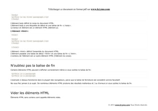 Télécharger ce document en format pdf sur www.krymo.com

<body>
<p>This is my first paragraph.</p>
</body>

L'élément body définit le corps du document HTML.
L'élément body a une étiquette de début et une balise de fin </ body>.
La teneur en élément est un élément HTML (élément p).

L'élément <html>:

<html>

<body>
<p>This is my first paragraph.</p>
</body>

</html>

L'élément <html> définit l'ensemble du document HTML.
L'élément possède une balise de début <html> et une balise de fin </ html>.
L'contenu de l'élément est un autre élément HTML (l'élément du corps).




N'oubliez pas la balise de fin
Certains éléments HTML peuvent s'afficher correctement même si vous oubliez la balise de fin:

<p>This is a paragraph
<p>This is a paragraph

L'exemple ci-dessus fonctionne dans la plupart des navigateurs, parce que la balise de fermeture est considéré comme facultatif.

Ne vous fiez jamais à ce sujet. De nombreux éléments HTML produira des résultats inattendus et / ou d'erreurs si vous oubliez la balise de fin.




Vider les éléments HTML
Éléments HTML sans contenu sont appelés éléments vides.



                                                                                                                   © 2013 www.krymo.com Tous Droits réservés.
 