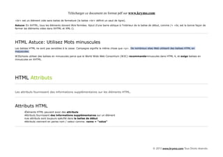 Télécharger ce document en format pdf sur www.krymo.com

<br> est un élément vide sans balise de fermeture (la balise <br> définit un saut de ligne).
Astuce: En XHTML, tous les éléments doivent être fermées. Ajout d'une barre oblique à l'intérieur de la balise de début, comme /> <br, est la bonne façon de
fermer les éléments vides dans XHTML et XML ().




HTML Astuce: Utilisez Mots minuscules
Les balises HTML ne sont pas sensibles à la casse: Campagne signifie la même chose que <p>. De nombreux sites Web utilisent des balises HTML en
majuscules.

W3Schools utiliser des balises en minuscules parce que le World Wide Web Consortium (W3C) recommandeminuscules dans HTML 4, et exige balises en
minuscules en XHTML.




HTML Attributs

Les attributs fournissent des informations supplémentaires sur les éléments HTML.




Attributs HTML
       •Éléments HTML peuvent avoir des attributs
       •Attributs fournissent des informations supplémentaires sur un élément
       •Les attributs sont toujours spécifié dans la balise de début
       •Attributs viennent en paires nom / valeur comme: name = "value"




                                                                                                                © 2013 www.krymo.com Tous Droits réservés.
 