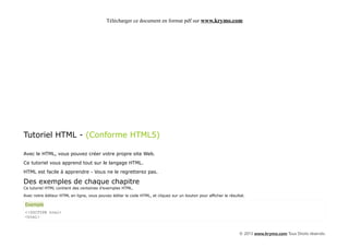 Télécharger ce document en format pdf sur www.krymo.com




Tutoriel HTML - (Conforme HTML5)

Avec le HTML, vous pouvez créer votre propre site Web.
Ce tutoriel vous apprend tout sur le langage HTML.
HTML est facile à apprendre - Vous ne le regretterez pas.

Des exemples de chaque chapitre
Ce tutoriel HTML contient des centaines d'exemples HTML.

Avec notre éditeur HTML en ligne, vous pouvez éditer le code HTML, et cliquez sur un bouton pour afficher le résultat.

Exemple
<!DOCTYPE html>
<html>



                                                                                                                   © 2013 www.krymo.com Tous Droits réservés.
 