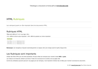 Télécharger ce document en format pdf sur www.krymo.com




HTML Rubriques

Les rubriques jouent un rôle important dans les documents HTML.




Rubriques HTML
Têtes sont définis à l'<h1> aux tags <h6>.

<h1> définit le titre le plus important. <h6> définit la position au moins important.

Exemple
<h1>This is a heading</h1>
<h2>This is a heading</h2>
<h3>This is a heading</h3>


Remarque: Les navigateurs d'ajouter automatiquement un espace vide (une marge) avant et après chaque titre.




Les Rubriques sont importants
Utilisez des titres HTML pour les titres seulement. Ne pas utiliser de rubriques pour rendre le texte BIG ou gras .

Les moteurs de recherche utilisent vos titres à l'index de la structure et le contenu de vos pages web.

Comme les utilisateurs peuvent parcourir vos pages par ses rubriques, il est important d'utiliser des en-têtes pour montrer la structure du document.



                                                                                                                      © 2013 www.krymo.com Tous Droits réservés.
 