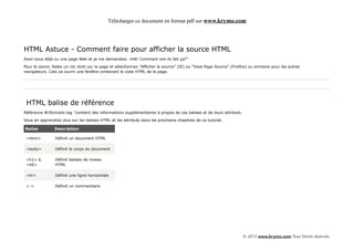 Télécharger ce document en format pdf sur www.krymo.com




HTML Astuce - Comment faire pour afficher la source HTML
Avez-vous déjà vu une page Web et je me demandais: «Hé! Comment ont-ils fait ça?"

Pour le savoir, faites un clic droit sur la page et sélectionnez "Afficher la source" (IE) ou "View Page Source" (Firefox) ou similaire pour les autres
navigateurs. Cela va ouvrir une fenêtre contenant le code HTML de la page.




 HTML balise de référence
Référence W3Schools tag "contient des informations supplémentaires à propos de ces balises et de leurs attributs.

Vous en apprendrez plus sur les balises HTML et les attributs dans les prochains chapitres de ce tutoriel.

Balise          Description

 <html>          Définit un document HTML

 <body>          Définit le corps du document

 <h1> à          Définit balises de niveau
 <h6>            HTML

 <hr>            Définit une ligne horizontale

 <->             Définit un commentaire




                                                                                                                       © 2013 www.krymo.com Tous Droits réservés.
 