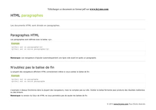 Télécharger ce document en format pdf sur www.krymo.com

HTML paragraphes

Les documents HTML sont divisés en paragraphes.




Paragraphes HTML
Les paragraphes sont définies avec la balise <p>.

Exemple
<p>Ceci est un paragraphe</p>
<p>Ceci est un autre paragraphe</p>



Remarque: Les navigateurs d'ajouter automatiquement une ligne vide avant et après un paragraphe.




N'oubliez pas la balise de fin
La plupart des navigateurs affichent HTML correctement même si vous oubliez la balise de fin:

Exemple
<p>Ceci est un paragraphe
<p>Ceci est un autre paragraphe



L'exemple ci-dessus fonctionne dans la plupart des navigateurs, mais ne comptez pas sur elle. Oublier la balise fermante peut produire des résultats inattendus
ou des erreurs.

Remarque: la version du futur de HTML ne vous permettra pas de sauter les balises de fin.




                                                                                                                  © 2013 www.krymo.com Tous Droits réservés.
 
