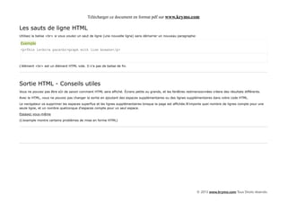 Télécharger ce document en format pdf sur www.krymo.com

Les sauts de ligne HTML
Utilisez la balise <br> si vous voulez un saut de ligne (une nouvelle ligne) sans démarrer un nouveau paragraphe:

Exemple
<p>This is<br>a para<br>graph with line breaks</p>



L'élément <br> est un élément HTML vide. Il n'a pas de balise de fin.




Sortie HTML - Conseils utiles
Vous ne pouvez pas être sûr de savoir comment HTML sera affiché. Écrans petits ou grands, et les fenêtres redimensionnées créera des résultats différents.

Avec le HTML, vous ne pouvez pas changer la sortie en ajoutant des espaces supplémentaires ou des lignes supplémentaires dans votre code HTML.

Le navigateur va supprimer les espaces superflus et les lignes supplémentaires lorsque la page est affichée.N'importe quel nombre de lignes compte pour une
seule ligne, et un nombre quelconque d'espaces compte pour un seul espace.

Essayez vous-même

(L'exemple montre certains problèmes de mise en forme HTML)




                                                                                                                    © 2013 www.krymo.com Tous Droits réservés.
 
