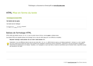 Télécharger ce document en format pdf sur www.krymo.com




HTML Mise en forme du texte

Formatage du texte HTML

Ce texte est en gras

Ce texte est en italique

Il s'agit d'un indice et d'un exposant




Balises de formatage HTML
HTML utilise des balises comme <b> et <i> pour la sortie mise en forme, comme gras ou italique texte.

Ces balises HTML sont appelés balises de formatage (voir au bas de cette page pour une référence complète).

      Souvent <strong> rend comme <b> et <em> rend comme <i>.

      Cependant, il ya une différence dans le sens de ces mots-clés: <b> ou <i> définit texte en gras ou en italique seulement. <strong> ou <em> signifie
      que vous voulez que le texte soit rendu d'une manière que l'utilisateur comprenne comme «important». Aujourd'hui, tous les principaux navigateurs
      rendre forte et audacieuse lui en italique. Toutefois, si un navigateur un jour veut faire un texte en surbrillance avec la fonction forte, il peut être cursive
      par exemple et non gras!




                                                                                                                       © 2013 www.krymo.com Tous Droits réservés.
 