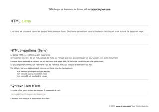 Télécharger ce document en format pdf sur www.krymo.com



HTML Liens

Les liens se trouvent dans les pages Web presque tous. Des liens permettent aux utilisateurs de cliquer pour suivre de page en page.




HTML hyperliens (liens)
La balise HTML <a> définit un lien hypertexte.

Un hyperlien (ou lien) est un mot, groupe de mots, ou l'image que vous pouvez cliquer sur pour passer à un autre document.

Lorsque vous déplacez le curseur sur un lien dans une page Web, la flèche se transforme en une petite main.

Le plus important attribut de l'élément <a> est l'attribut href, qui indique la destination du lien.

Par défaut, les liens apparaissent comme suit dans tous les navigateurs:

        •Un lien non visité est souligné et bleu
        •Un lien est souligné visité et violet
        •Un lien actif est souligné et rouge




Syntaxe Lien HTML
Le code HTML pour un lien est simple. Il ressemble à ceci:

<a href="url">texte du lien</a>

L'attribut href indique la destination d'un lien.



                                                                                                               © 2013 www.krymo.com Tous Droits réservés.
 