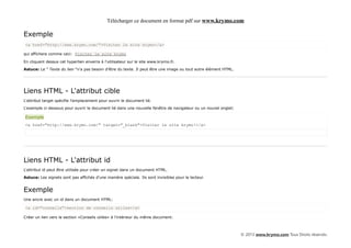 Télécharger ce document en format pdf sur www.krymo.com

Exemple
<a href="http://www.krymo.com/">Visiter le site krymo</a>

qui affichera comme ceci: Visiter le site krymo

En cliquant dessus cet hyperlien enverra à l'utilisateur sur le site www.krymo.fr.

Astuce: Le " Texte du lien "n'a pas besoin d'être du texte. Il peut être une image ou tout autre élément HTML.




Liens HTML - L'attribut cible
L'attribut target spécifie l'emplacement pour ouvrir le document lié.

L'exemple ci-dessous pour ouvrir le document lié dans une nouvelle fenêtre de navigateur ou un nouvel onglet:

Exemple
<a href="http://www.krymo.com/" target="_blank">Visiter le site krymo!</a>




Liens HTML - L'attribut id
L'attribut id peut être utilisée pour créer un signet dans un document HTML.

Astuce: Les signets sont pas affichés d'une manière spéciale. Ils sont invisibles pour le lecteur.


Exemple
Une ancre avec un id dans un document HTML:

<a id="conseils">section de conseils utiles</a>

Créer un lien vers la section «Conseils utiles» à l'intérieur du même document:



                                                                                                                 © 2013 www.krymo.com Tous Droits réservés.
 
